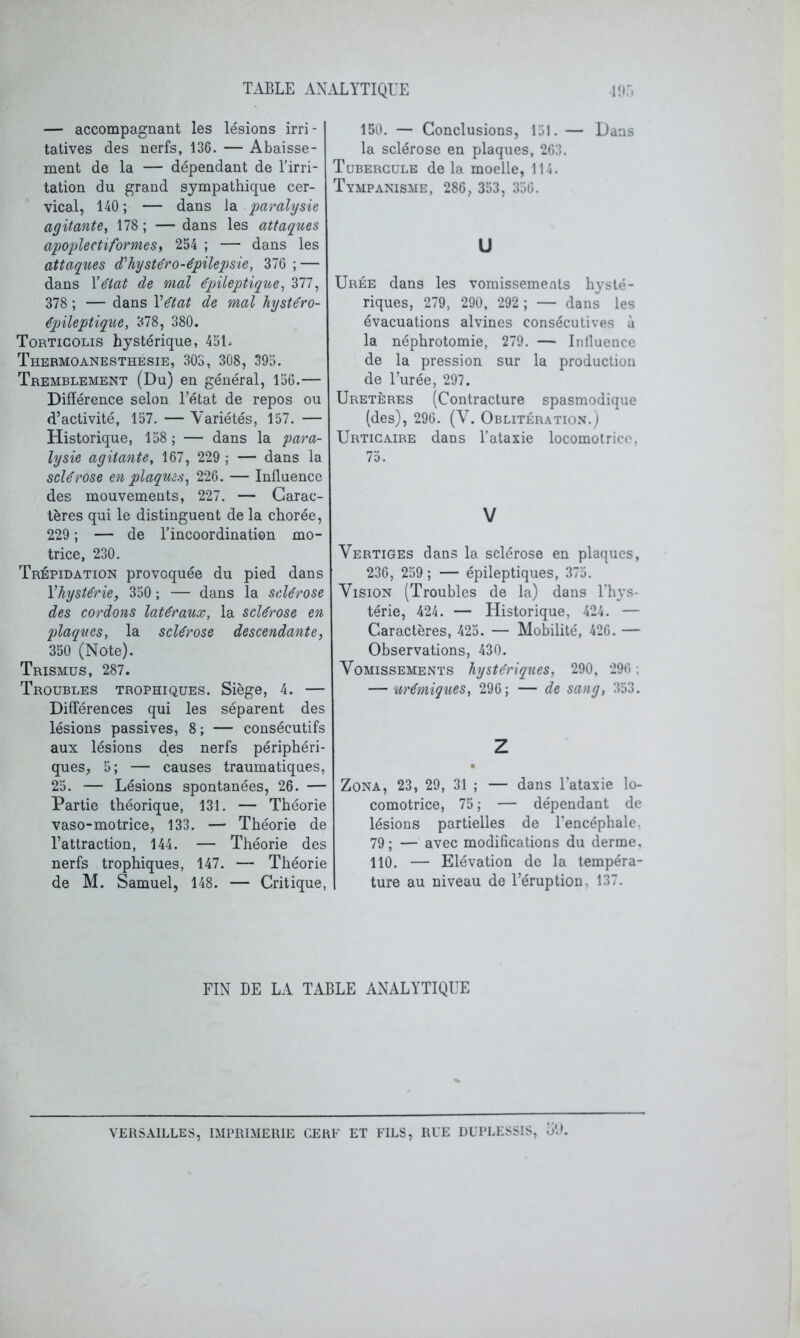 — accompagnant les lésions irri - tatives des nerfs, 136. — Abaisse- ment de la — dépendant de l’irri- tation du grand sympathique cer- vical, 140 ; — dans la paralysie agitante, 178; — dans les attaques apoplectiformes, 254 ; — dans les attaques (Thystéro-épilepsie, 376 ; — dans Y^tat de mal épileptique, Zll, 378 ; — dans Vétat de mal hystéro- épileptique, 378, 380. Torticolis hystérique, 451. Thermoanesthesie, 303, 308, 395. Tremblement (Du) en général, 156.— Différence selon l’état de repos ou d’activité, 157. — Variétés, 157. — Historique, 158 ; — dans la para- lysie agitante, 167, 229 ; — dans la sclérose en plaques, 226. — Influence des mouvements, 227. — Carac- tères qui le distinguent de la chorée, 229 ; — de l’incoordination mo- trice, 230. Trépidation provoquée du pied dans Vhystérie, 350 ; — dans la sclérose des cordons latéraux, la sclérose en plaques, la sclérose descendante, 350 (Note). Trismus, 287. Troubles trophiques. Siège, 4. — Différences qui les séparent des lésions passives, 8; — consécutifs aux lésions des nerfs périphéri- ques, 5; — causes traumatiques, 25. — Lésions spontanées, 26. — Partie théorique, 131. — Théorie vaso-motrice, 133. — Théorie de l’attraction, 144. — Théorie des nerfs trophiques, 147. — Théorie de M. Samuel, 148. — Critique, 150. — Conclusions, 151. — Dans la sclérose en plaques, 263. Tubercule de la moelle, 114. Tympanisme, 286, 353, 350. U Urée dans les vomissements hysté- riques, 279, 290, 292 ; — dans les évacuations alvines consécutives à la néphrotomie, 279. — Intluence de la pression sur la production de l’urée, 297. Uretères (Contracture spasmodique (des), 296. (V. Oblitération.) Urticaire dans l’ataxie locomotrice. 75. V Vertiges dans la sclérose en plaques, 236, 259 ; — épileptiques, 375. Vision (Troubles de la) dans l’h}-s- térie, 424. — Historique, 424. — Caractères, 425. — Mobilité, 420. — Observations, 430. Vomissements hystériques, 290, 296 ; — urémiques, 296; — de sang, 353. Z Zona, 23, 29, 31 ; — dans l’ataxie lo- comotrice, 75 ; — dépendant de lésions partielles de l’encéphale. 79; — avec modifications du derme. 110. — Elévation de la tempéra- ture au niveau de l’éruption, 137. FIN DE LA TABLE ANALYTIQUE VERSAILLES, IMPRIMERIE GERE ET FILS, RUE DUPLESSIS, oD.