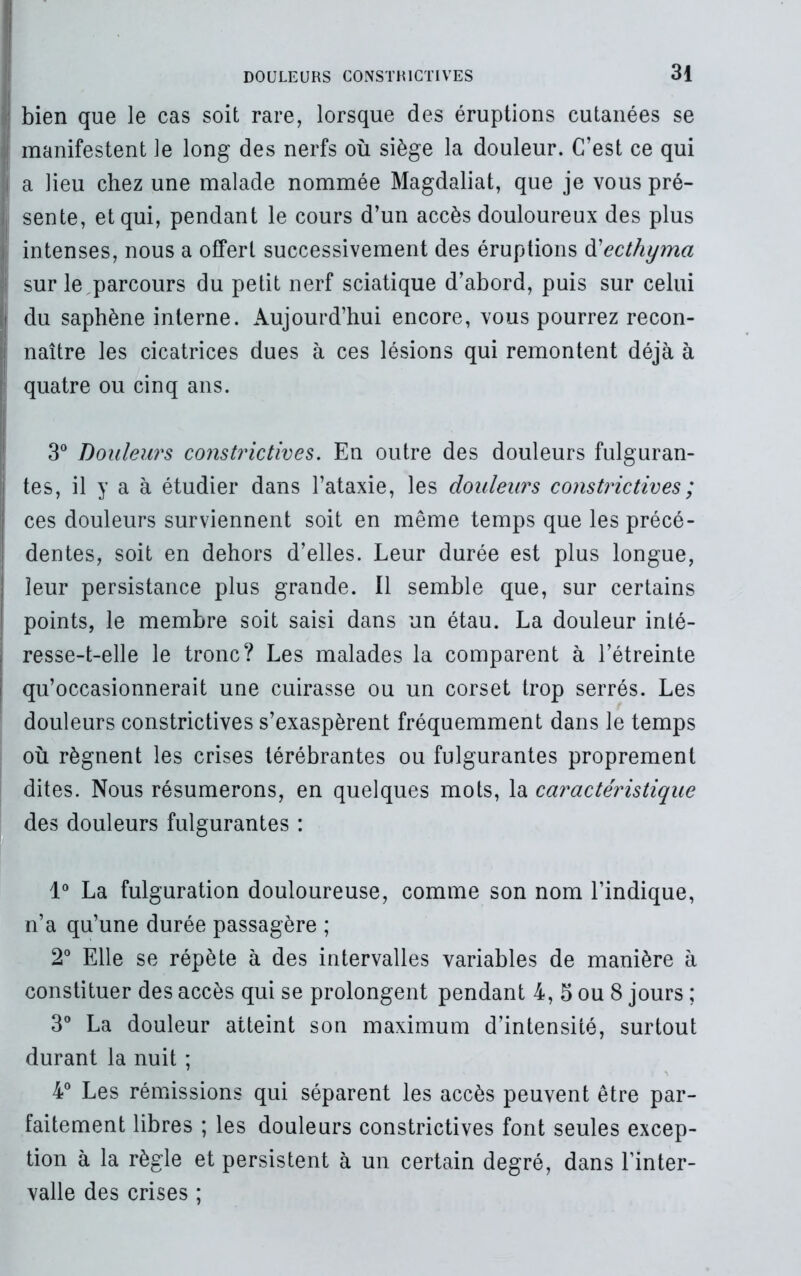 bien que le cas soit rare, lorsque des éruptions cutanées se I manifestent le long des nerfs où siège la douleur. C’est ce qui i a lieu chez une malade nommée Magdaliat, que je vous pré- sente, et qui, pendant le cours d’un accès douloureux des plus intenses, nous a offert successivement des éruptions ft ecthyma ! sur le parcours du petit nerf sciatique d’abord, puis sur celui | du saphène interne. Aujourd’hui encore, vous pourrez recon- ! naître les cicatrices dues à ces lésions qui remontent déjà à quatre ou cinq ans. 3° Douleurs constrictives. En outre des douleurs fulguran- j tes, il y a à étudier dans l’ataxie, les douleurs constrictives ; ces douleurs surviennent soit en même temps que les précé- s dentes, soit en dehors d’elles. Leur durée est plus longue, ! leur persistance plus grande. Il semble que, sur certains points, le membre soit saisi dans un étau. La douleur inté- j resse-t-elle le tronc? Les malades la comparent à l’étreinte | qu’occasionnerait une cuirasse ou un corset trop serrés. Les douleurs constrictives s’exaspèrent fréquemment dans le temps où régnent les crises lérébrantes ou fulgurantes proprement dites. Nous résumerons, en quelques mots, la caractéristique des douleurs fulgurantes : 1° La fulguration douloureuse, comme son nom l’indique, n’a qu’une durée passagère ; 2° Elle se répète à des intervalles variables de manière à constituer des accès qui se prolongent pendant 4, 5 ou 8 jours ; 3° La douleur atteint son maximum d’intensité, surtout durant la nuit ; 4° Les rémissions qui séparent les accès peuvent être par- faitement libres ; les douleurs constrictives font seules excep- tion à la règle et persistent à un certain degré, dans l’inter- valle des crises ;