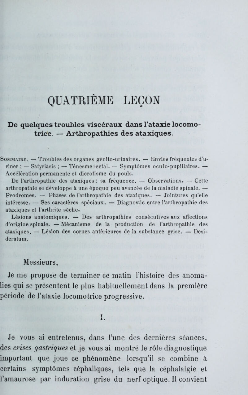 QUATRIEME LEÇON De quelques troubles viscéraux dans l’ataxie locomo- trice. — Arthropathies des ataxiques. Sommaire. — Troubles des organes génito-urinaires. — Envies fréquentes d’u- riner ; — Satyriasis ; — Ténesme rectal. — Symptômes oculo-pupillaires. — Accélération permanente et dicrotisme du pouls. De l’arthropathie des ataxiques : sa fréquence. — Observations. — Cette arthropathie se développe à une époque peu avancée de la maladie spinale. — Prodromes. — Phases de l’arthropathie des ataxiques. — Jointures qu’elle intéresse. — Ses caractères spéciaux. — Diagnostic entre l’arthropathie des ataxiques et l’arthrite sèche. Lésions anatomiques. — Des arthropathies consécutives aux affections d’origine spinale. — Mécanisme de la production de l’arthropathie des ataxiques. — Lésion des cornes antérieures de la substance grise. — Desi- deratum. Messieurs, Je me propose de terminer ce matin l’histoire des anoma- lies qui se présentent le plus habituellement dans la première période de l’ataxie locomotrice progressive. T 1. Je vous ai entretenus, dans l’une des dernières séances, des crises gastriques et je vous ai montré le rôle diagnostique important que joue ce phénomène lorsqu’il se combine à certains symptômes céphaliques, tels que la céphalalgie et l’amaurose par induration grise du nerf optique. Il convient