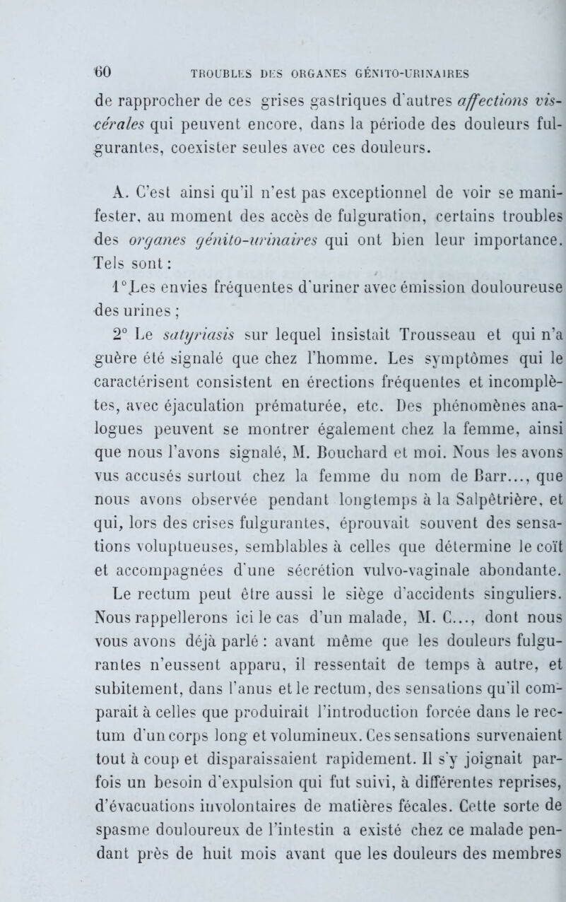 de rapprocher de ces grises gastriques d'autres affections vis- cérales qui peuvent encore, dans la période des douleurs ful- gurantes, coexister seules avec ces douleurs. A. C’est ainsi qu’il n’est pas exceptionnel de voir se mani- fester, au moment des accès de fulguration, certains troubles des organes génito-urinaires qui ont bien leur importance. Tels sont : l0<Les envies fréquentes d'uriner avec émission douloureuse des urines ; 2° Le satyriasis sur lequel insistait Trousseau et qui n’a guère été signalé que chez l’homme. Les symptômes qui le caractérisent consistent en érections fréquentes et incomplè- tes, avec éjaculation prématurée, etc. Des phénomènes ana- logues peuvent se montrer également chez la femme, ainsi que nous l’avons signalé, M. Bouchard et moi. Nous les avons vus accusés surtout chez la femme du nom de Barr..., que nous avons observée pendant longtemps à la Salpêtrière, et qui, lors des crises fulgurantes, éprouvait souvent des sensa- tions voluptueuses, semblables à celles que détermine le coït et accompagnées d’une sécrétion vulvo-vaginale abondante. Le rectum peut être aussi le siège d'accidents singuliers. Nous rappellerons ici le cas d’un malade, M. C..., dont nous vous avons déjà parlé : avant même que les douleurs fulgu- rantes n’eussent apparu, il ressentait de temps à autre, et subitement, dans l’anus et le rectum, des sensations qu'il com- parait à celles que produirait l’introduction forcée dans le rec- tum d'un corps long et volumineux. Ces sensations survenaient tout à coup et disparaissaient rapidement. Il s'y joignait par- fois un besoin d’expulsion qui fut suivi, à différentes reprises, d’évacuations involontaires de matières fécales. Cette sorte de spasme douloureux de l’intestin a existé chez ce malade pen- dant près de huit mois avant que les douleurs des membres