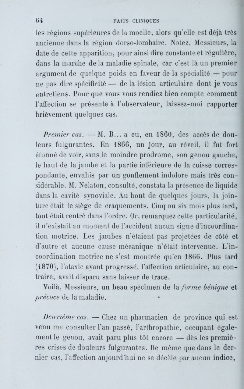 les régions supérieures de la moelle, alors qu’elle est déjà très ancienne dans la région dorso-lombaire. Notez, Messieurs, la date de cette apparition, pour ainsi dire constante et régulière, dans la marche delà maladie spinale, car c’est là un premier argument de quelque poids en faveur de la spécialité — pour ne pas dire spécificité — de la lésion articulaire dont je vous entretiens. Pour que vous vous rendiez bien compte comment l’affection se présente à l’observateur, laissez-moi rapporter brièvement quelques cas. Premier cas. — M. B... a eu, en 1860, des accès de dou- leurs fulgurantes. En 1866, un jour, au réveil, il fut fort étonné de voir, sans le moindre prodrome, son genou gauche, le haut de la jambe et la partie inférieure de la cuisse corres- pondante, envahis par un gonflement indolore mais très con- sidérable. M. Nélaton, consulté, constata la présence de liquide dans la cavité synoviale. Au bout de quelques jours, la join- ture était le siège de craquements. Cinq ou six mois plus tard, tout était rentré dans l’ordre. Or, remarquez cette particularité, il n’existait au moment de l’accident aucun signe d'incoordina- tion motrice. Les jambes n’étaient pas projetées de côté et d’autre et aucune cause mécanique n’était intervenue. L’in- coordination motrice ne s’est montrée qu’en 1866. Plus tard (1870), l’ataxie ayant progressé, l’affection articulaire, au con- traire, avait disparu sans laisser de trace. Voilà, Messieurs, un beau spécimen de la forme bénigne et précoce de la maladie. Deuxième cas. — Chez un pharmacien de province qui est venu me consulter l’an passé, l’arthropathie, occupant égale- ment le genou, avait paru plus tôt encore — dès les premiè- res crises de douleurs fulgurantes. De meme que dans le der- nier cas, l’affection aujourd’hui ne se décèle par aucun indice,