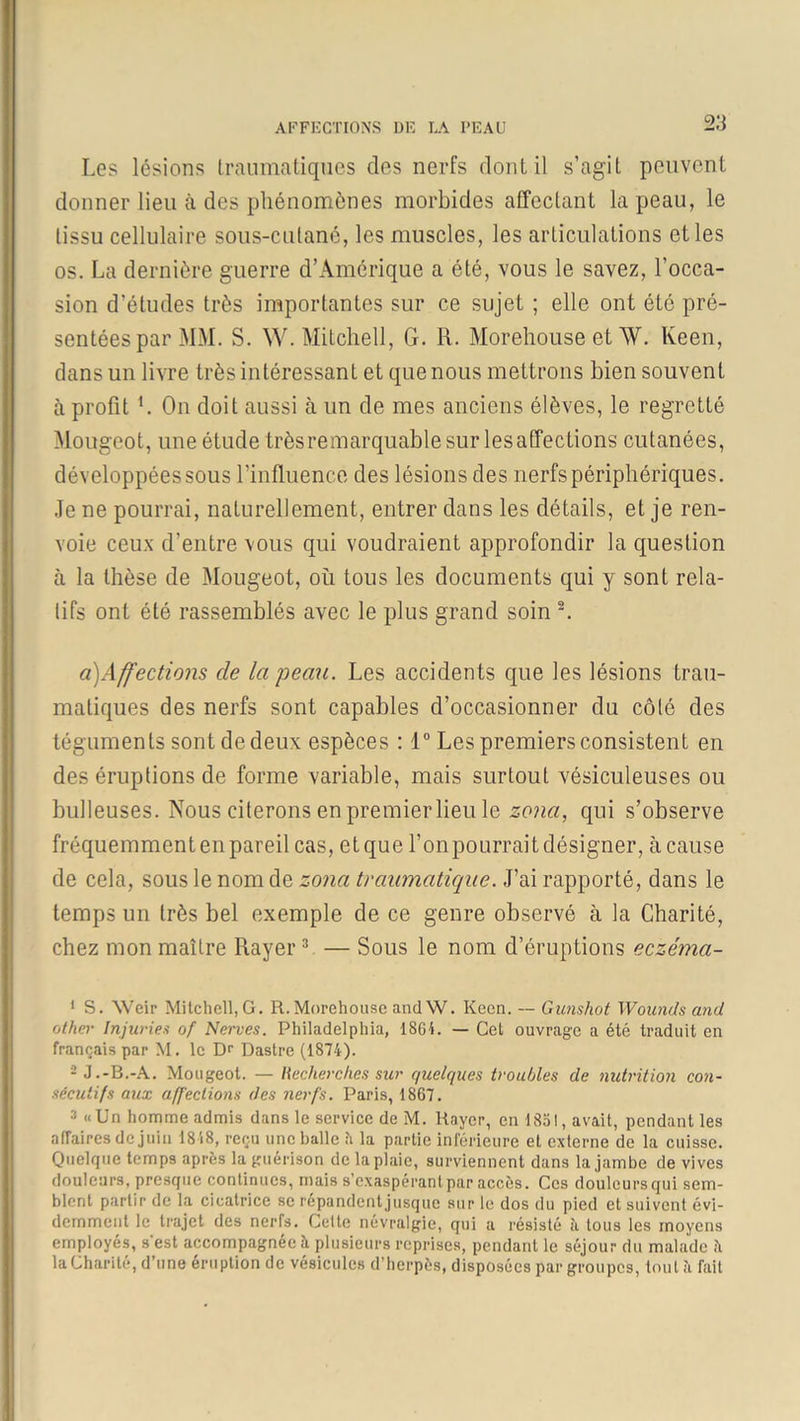 2:1 Les lésions traumatiques des nerfs dont il s’agit peuvent donner lieu à des phénomènes morbides affectant la peau, le tissu cellulaire sous-culané, les muscles, les articulations et les os. La dernière guerre d’Amérique a été, vous le savez, l’occa- sion d’études très importantes sur ce sujet ; elle ont été pré- sentées par MM. S. W. Mitchell, G. R. Morehouse et AV. Keen, dans un livre très intéressant et que nous mettrons bien souvent à profit L On doit aussi à un de mes anciens élèves, le regretté Mougeot, une étude très remarquable sur les affections cutanées, développées sous l’influence des lésions des nerfs périphériques. Je ne pourrai, naturellement, entrer dans les détails, et je ren- voie ceux d’entre vous qui voudraient approfondir la question à la thèse de Mougeot, où tous les documents qui y sont rela- lifs ont été rassemblés avec le plus grand soin 1 2. à)Affections de la peau. Les accidents que les lésions trau- matiques des nerfs sont capables d’occasionner du côté des téguments sont de deux espèces : 1° Les premiers consistent en des éruptions de forme variable, mais surtout vésiculeuses ou bulleuses. Nous citerons en premier lieu le zona, qui s’observe fréquemment en pareil cas, et que l’on pourrait désigner, à cause de cela, sous le nom de zona traumatique. J’ai rapporté, dans le temps un très bel exemple de ce genre observé à la Charité, chez mon maître Rayer3 — Sous le nom d’éruptions eczéma- 1 S. XVeir Mitchell,G. R.Morehouse andW. Keen. — Gunshot Wounds and other Injuries 0/ Nerves. Philadelphia, 1864. — Cet ouvrage a été traduit en français par M. le Dr Dastrc (1874). 2 J.-B.-A. Mougeot. — Recherches sur quelques troubles de nutrition con- sécutifs aux affections des nerfs. Paris, 1867. 2 «Un homme admis dans le service de M. Rayer, en 1351, avait, pendant les affaires de juin 1818, reçu une balle 5 la partie inférieure et externe de la cuisse. Quelque temps après la guérison de la plaie, surviennent dans la jambe de vives douleurs, presque continues, mais s’exaspérant par accès. Ces douleurs qui sem- blent partir de la cicatrice se répandent jusque sur le dos du pied et suivent évi- demment le trajet des nerfs. Cette névralgie, qui a résisté à tous les moyens employés, s'est accompagnée à plusieurs reprises, pendant le séjour du malade è la Charité, d’une éruption de vésicules d’herpès, disposées par groupes, tout à fait