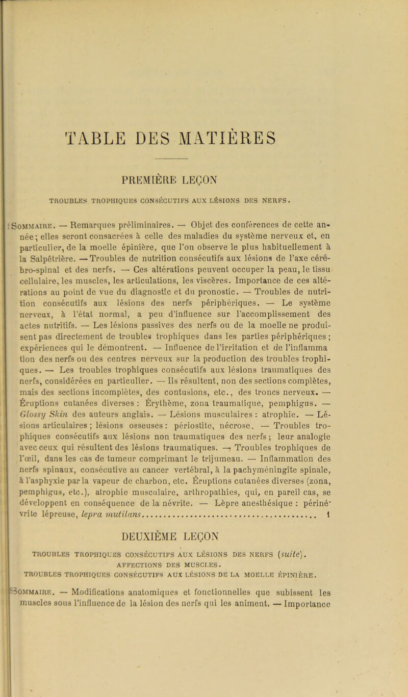 TABLE DES MATIÈRES PREMIÈRE LEÇON TROUBLES TROPHIQUES CONSÉCUTIFS AUX LÉSIONS DES NERFS. Sommaire. — Remarques préliminaires. — Objet des conférences de cette an- née; elles seront consacrées à. celle des maladies du système nerveux et, en particulier, de la moelle épinière, que l’on observe le plus habituellement à la Salpêtrière. —Troubles de nutrition consécutifs aux lésions de l’axe céré- bro-spinal et des nerfs. — Ces altérations peuvent occuper la peau, le tissu cellulaire, les muscles, les articulations, les viscères. Importance de ces alté- rations au point de vue du diagnostic et du pronostic. — Troubles de nutri- tion consécutifs aux lésions des nerfs périphériques. — Le système nerveux, à l’étal normal, a peu d’influence sur l’accomplissement des actes nutritifs. — Les lésions passives des nerfs ou de la moelle ne produi- sent pas directement de troubles trophiques dans les parties périphériques ; expériences qui le démontrent. — Influence de l’irritation et de l’inflamma lion des nerfs ou des centres nerveux sur la production des troubles trophi- ques. — Les troubles trophiques consécutifs aux lésions traumatiques des nerfs, considérées en particulier. — Ils résultent, non des sections complètes, mais des sections incomplètes, des contusions, etc., des troncs nerveux. — Éruptions cutanées diverses: Érythème, zona traumalique, pemphigus. — Glossy Skiji des auteurs anglais. — Lésions musculaires : atrophie. — Lé- sions articulaires ; lésions osseuses: périostite, nécrose. — Troubles tro- phiques consécutifs aux lésions non traumatiques des nerfs ; leur analogie avec ceux qui résultent des lésions traumatiques. — Troubles trophiques de l’œil, dans les cas de tumeur comprimant le trijumeau. — Inflammation des nerfs spinaux, consécutive au cancer vertébral, h la pachyméningite spinale, à l’asphyxie parla vapeur de charbon, etc. Éruptions cutanées diverses (zona, pemphigus, etc.), atrophie musculaire, arthropathies, qui, en pareil cas, se développent en conséquence de la névrite. — Lèpre anesthésique : périné’ vrite lépreuse, lepra mutilans 1 DEUXIÈME LEÇON TROUBLES TROPHIQUES CONSÉCUTIFS AUX LÉSIONS DES NERFS (suite). AFFECTIONS DES MUSCLES. TROUBLES TROPHIQUES CONSÉCUTIFS AUX LÉSIONS DELA MOELLE ÉPINIÈRE. Sommaire. — Modifications anatomiques et fonctionnelles que subissent les muscles sous l’influence de la lésion des nerfs qui les animent. — Importance