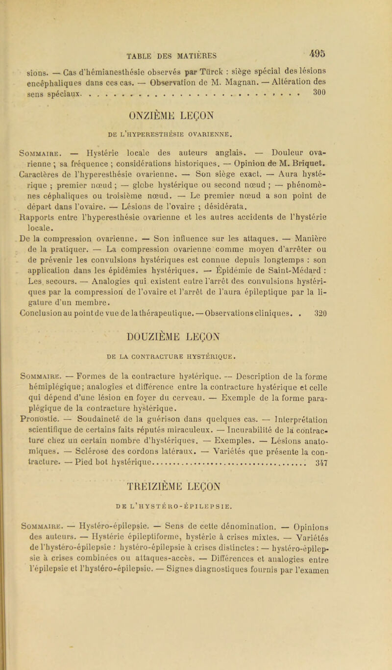 sions. — Cas d'hémianesthésie observés par Türck : siège spécial des lésions encéphaliques dans ces cas. — Observation de M. Magnan. — Altération des sens spéciaux 300 ONZIÈME LEÇON DE L’HYPERESTHÉSIE OVARIENNE. Sommaire. — Hystérie locale des auteurs anglais. — Douleur ova- rienne ; sa fréquence ; considérations historiques. — Opinion de M. Briquet. Caractères de l’hyperesthésie ovarienne. — Son siège exact. — Aura hysté- rique ; premier nœud ; — globe hystérique ou second nœud ; — phénomè- nes céphaliques ou troisième nœud. — Le premier nœud a son point de départ dans l’ovaire. — Lésions de l’ovaire ; désidérata. Rapports entre l’hyperesthésie ovarienne et les autres accidents de l’hystérie locale. De la compression ovarienne. — Son influence sur les attaques. — Manière de la pratiquer. — La compression ovarienne comme moyen d’arrêter ou de prévenir les convulsions hystériques est connue depuis longtemps : son application dans les épidémies hystériques. — Épidémie de Saint-Médard : Les secours. — Analogies qui existent entre l’arrêt des convulsions hystéri- ques par la compression de l’ovaire et l’arrêt de l’aura épileptique par la li- gature d’un membre. Conclusion au point de vue de la thérapeutique. — Observations cliniques. . 320 DOUZIÈME LEÇON DE LA CONTRACTURE HYSTÉRIQUE. Sommaire. — Formes de la contracture hystérique. — Description de la forme hémiplégique; analogies et différence entre la contracture hystérique et celle qui dépend d’une lésion en foyer du cerveau. — Exemple de la forme para- plégique de la contracture hystérique. Pronostic. — Soudaineté de la guérison dans quelques cas. — Interprétation scientifique de certains faits réputés miraculeux. — Incurabilité de la contrac- ture chez un certain nombre d’hystériques. — Exemples. — Lésions anato- miques. — Sclérose des cordons latéraux. — Variétés que présente la con- tracture. — Pied bot hystérique 347 TREIZIÈME LEÇON DE L’HYSTÉRO-ÉPILEPSIE. Sommaire. — Hystéro-épilepsie. — Sens de cette dénomination. — Opinions des auteurs. — Hystérie épileptiforme, hystérie à crises mixtes. — Variétés de l’hystéro-épilepsie : hystéro-épilepsie à crises distinctes : — hystéro-êpilep- sie à crises combinées ou attaques-accès. — Différences et analogies entre l’épilepsie et l’hystéro-épilepsie. — Signes diagnostiques fournis par l’examen