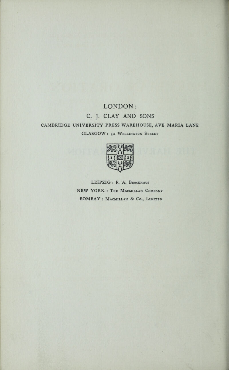 LONDON: C. J. CLAY AND SONS CAMBRIDGE UNIVERSITY PRESS WAREHOUSE, AVE MARIA LANE GLASGOW : 50 Wellington Street LEIPZIG : F. A. Brockhaus NEW YORK : The Macmillan Company BOMBAY : Macmillan & Co., Limited