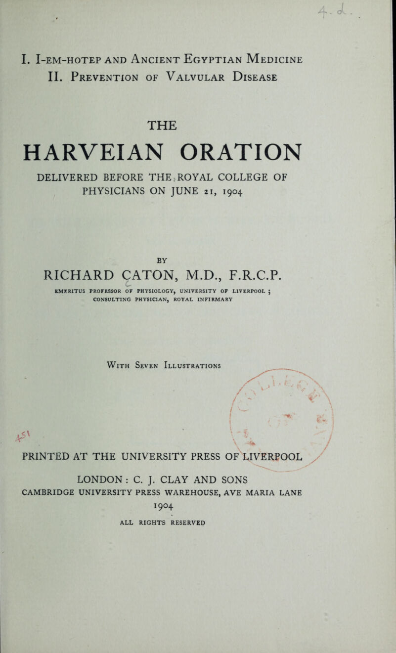 I. I-EM-HOTEP AND ANCIENT EGYPTIAN MEDICINE II. Prevention of Valvular Disease THE HARVEIAN ORATION DELIVERED BEFORE THE,ROYAL COLLEGE OF PHYSICIANS ON JUNE 21, 1904 BY RICHARD CATON, M.D., F.R.C.P. c 5 ’ EMERITUS PROFESSOR OF PHYSIOLOGY, UNIVERSITY OF LIVERPOOL 5 CONSULTING PHYSICIAN, ROYAL INFIRMARY With Seven Illustrations PRINTED AT THE UNIVERSITY PRESS OF LIVERPOOL LONDON : C. J. CLAY AND SONS CAMBRIDGE UNIVERSITY PRESS WAREHOUSE, AVE MARIA LANE !9°4 ALL RIGHTS RESERVED