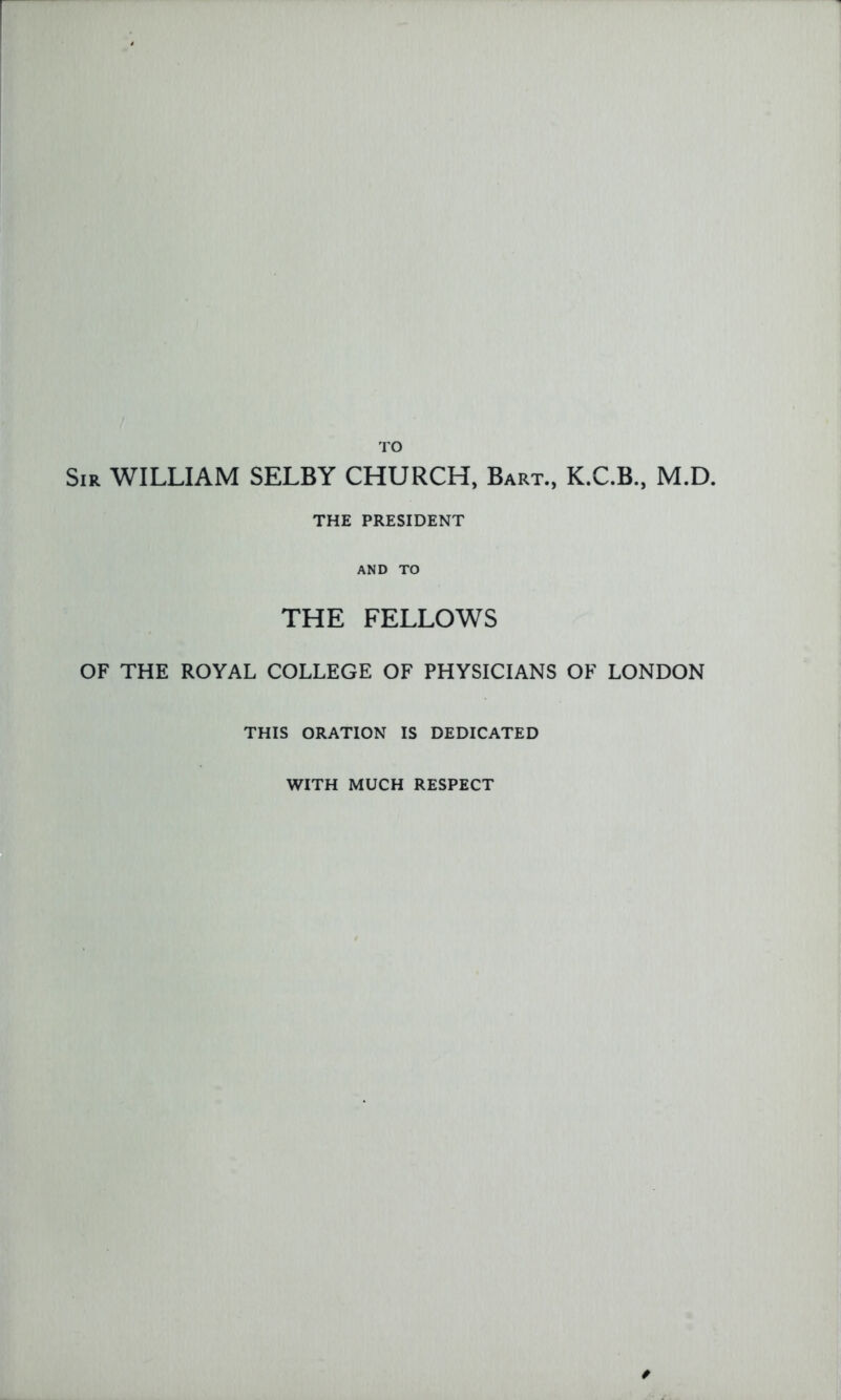 TO Sir WILLIAM SELBY CHURCH, Bart., K.C.B, M.D. THE PRESIDENT AND TO THE FELLOWS OF THE ROYAL COLLEGE OF PHYSICIANS OF LONDON THIS ORATION IS DEDICATED WITH MUCH RESPECT