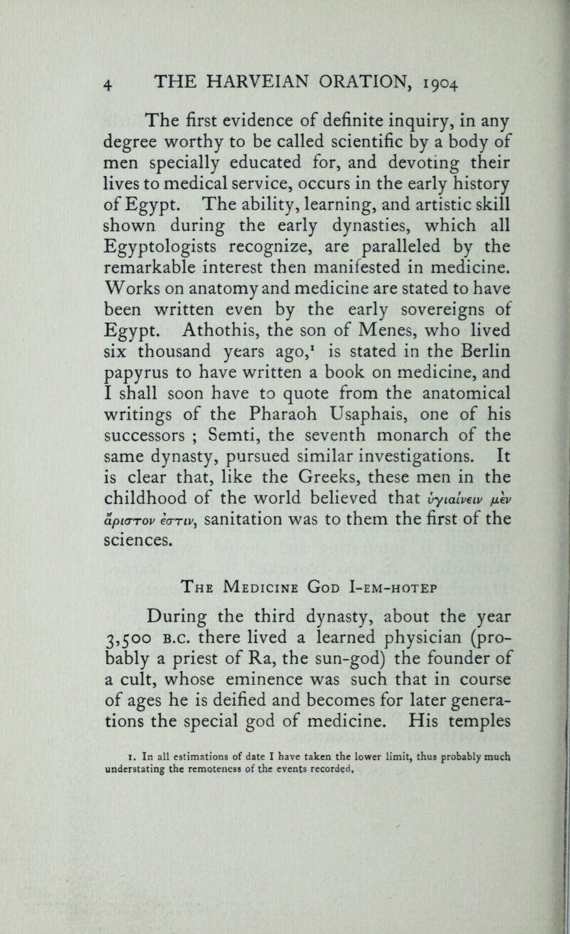 The first evidence of definite inquiry, in any degree worthy to be called scientific by a body of men specially educated for, and devoting their lives to medical service, occurs in the early history of Egypt. The ability, learning, and artistic skill shown during the early dynasties, which all Egyptologists recognize, are paralleled by the remarkable interest then manifested in medicine. Works on anatomy and medicine are stated to have been written even by the early sovereigns of Egypt. Athothis, the son of Menes, who lived six thousand years ago,1 is stated in the Berlin papyrus to have written a book on medicine, and I shall soon have to quote from the anatomical writings of the Pharaoh Usaphais, one of his successors ; Semti, the seventh monarch of the same dynasty, pursued similar investigations. It is clear that, like the Greeks, these men in the childhood of the world believed that vylalveiv /mev apicrrov ecrnv, sanitation was to them the first of the sciences. The Medicine God I-em-hotep During the third dynasty, about the year 3,500 b.c. there lived a learned physician (pro- bably a priest of Ra, the sun-god) the founder of a cult, whose eminence was such that in course of ages he is deified and becomes for later genera- tions the special god of medicine. His temples I. In all estimations of date I have taken the lower limit, thus probably much understating the remoteness of the events recorded.