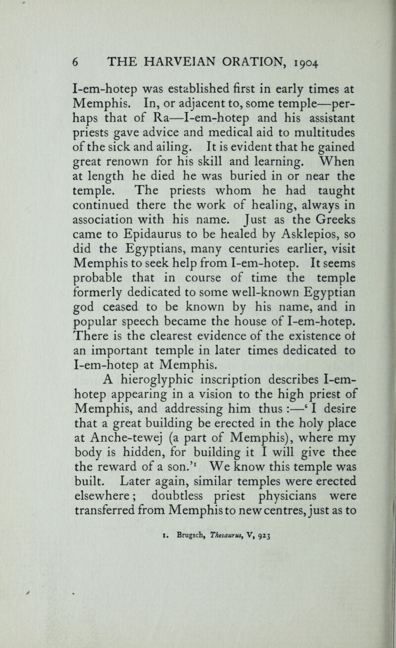 I-em-hotep was established first in early times at Memphis. In, or adjacent to, some temple—per- haps that of Ra—I-em-hotep and his assistant priests gave advice and medical aid to multitudes of the sick and ailing. It is evident that he gained great renown for his skill and learning. When at length he died he was buried in or near the temple. The priests whom he had taught continued there the work of healing, always in association with his name. Just as the Greeks came to Epidaurus to be healed by Asklepios, so did the Egyptians, many centuries earlier, visit Memphis to seek help from I-em-hotep. It seems probable that in course of time the temple formerly dedicated to some well-known Egyptian god ceased to be known by his name, and in popular speech became the house of I-em-hotep. There is the clearest evidence of the existence of an important temple in later times dedicated to I-em-hotep at Memphis. A hieroglyphic inscription describes I-em- hotep appearing in a vision to the high priest of Memphis, and addressing him thus:—c I desire that a great building be erected in the holy place at Anche-tewej (a part of Memphis), where my body is hidden, for building it I will give thee the reward of a son.’1 We know this temple was built. Later again, similar temples were erected elsewhere; doubtless priest physicians were transferred from Memphis to new centres, just as to I. Brugsch, Thesaurusy V, 923