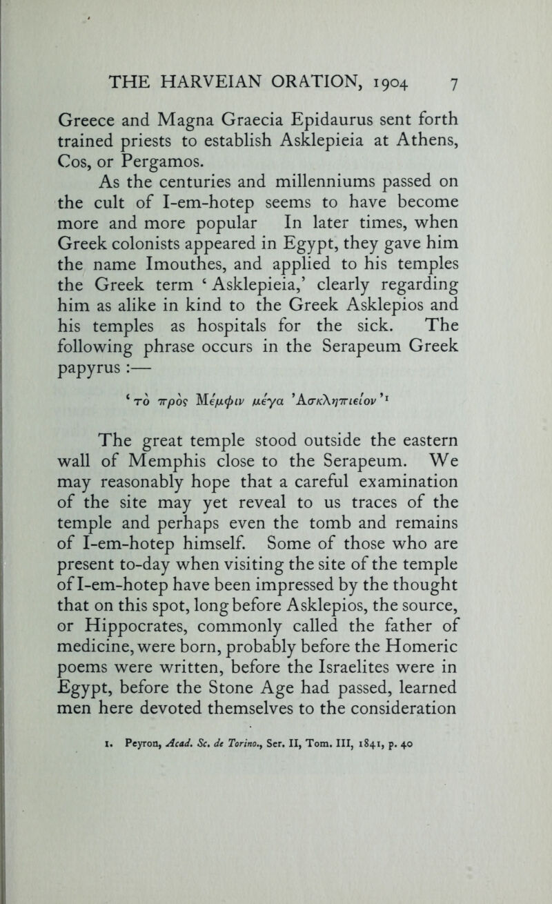 Greece and Magna Graecia Epidaurus sent forth trained priests to establish Asklepieia at Athens, Cos, or Pergamos. As the centuries and millenniums passed on the cult of I-em-hotep seems to have become more and more popular In later times, when Greek colonists appeared in Egypt, they gave him the name Imouthes, and applied to his temples the Greek term ‘ Asklepieia,’ clearly regarding him as alike in kind to the Greek Asklepios and his temples as hospitals for the sick. The following phrase occurs in the Serapeum Greek papyrus :— *to 7T/00? Me/UL(piv meya ’AtrK:\rj7rieL0v’1 The great temple stood outside the eastern wall of Memphis close to the Serapeum. We may reasonably hope that a careful examination of the site may yet reveal to us traces of the temple and perhaps even the tomb and remains of I-em-hotep himself. Some of those who are present to-day when visiting the site of the temple of I-em-hotep have been impressed by the thought that on this spot, long before Asklepios, the source, or Hippocrates, commonly called the father of medicine, were born, probably before the Homeric poems were written, before the Israelites were in Egypt, before the Stone Age had passed, learned men here devoted themselves to the consideration 1. Peyron, Acad. Sc. de TorinoSer. II, Tom. Ill, 1841, p. 40
