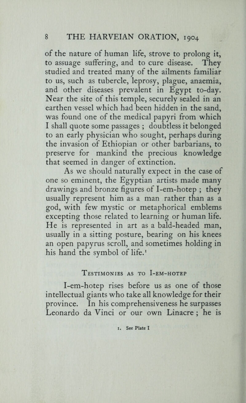 of the nature of human life, strove to prolong it, to assuage suffering, and to cure disease. They studied and treated many of the ailments familiar to us, such as tubercle, leprosy, plague, anaemia, and other diseases prevalent in Egypt to-day. Near the site of this temple, securely sealed in an earthen vessel which had been hidden in the sand, was found one of the medical papyri from which I shall quote some passages ; doubtless it belonged to an early physician who sought, perhaps during the invasion of Ethiopian or other barbarians, to preserve for mankind the precious knowledge that seemed in danger of extinction. As we should naturally expect in the case of one so eminent, the Egyptian artists made many drawings and bronze figures of I-em-hotep ; they usually represent him as a man rather than as a god, with few mystic or metaphorical emblems excepting those related to learning or human life. He is represented in art as a bald-headed man, usually in a sitting posture, bearing on his knees an open papyrus scroll, and sometimes holding in his hand the symbol of life.1 Testimonies as to I-em-hotep I-em-hotep rises before us as one of those intellectual giants who take all knowledge for their province. In his comprehensiveness he surpasses Leonardo da Vinci or our own Linacre ; he is I. See Plate I