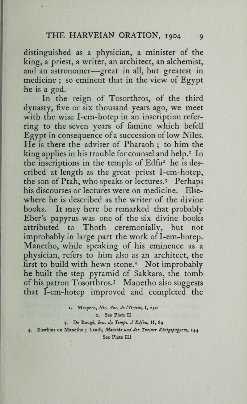 distinguished as a physician, a minister of the king, a priest, a writer, an architect, an alchemist, and an astronomer—great in all, but greatest in medicine ; so eminent that in the view of Egypt he is a god. In the reign of Tosorthros, of the third dynasty, five or six thousand years ago, we meet with the wise I-em-hotep in an inscription refer- ring to the seven years of famine which befell Egypt in consequence of a succession of low Niles. He is there the adviser of Pharaoh ; to him the king applies in his trouble for counsel and help.1 In the inscriptions in the temple of Edfu2 he is des- cribed at length as the great priest I-em-hotep, the son of Ptah, who speaks or lectures.3 Perhaps his discourses or lectures were on medicine. Else- where he is described as the writer of the divine books. It may here be remarked that probably Eber’s papyrus was one of the six divine books attributed to Thoth ceremonially, but not improbably in large part the work of I-em-hotep. Manetho, while speaking of his eminence as a physician, refers to him also as an architect, the first to build with hewn stone.4 Not improbably he built the step pyramid of Sakkara, the tomb of his patron Tosorthros.5 Manetho also suggests that I-em-hotep improved and completed the I. Maspero, His. Anc. de POrientf I, 240 2. See Plate II 3. De Roug6, Ittsc. dn Temps. d'Edfou, II, 89 4. Eusebius on Manetho ; Lauth, Manetho und der Turiner Konigspapyrusy 144 See Plate III