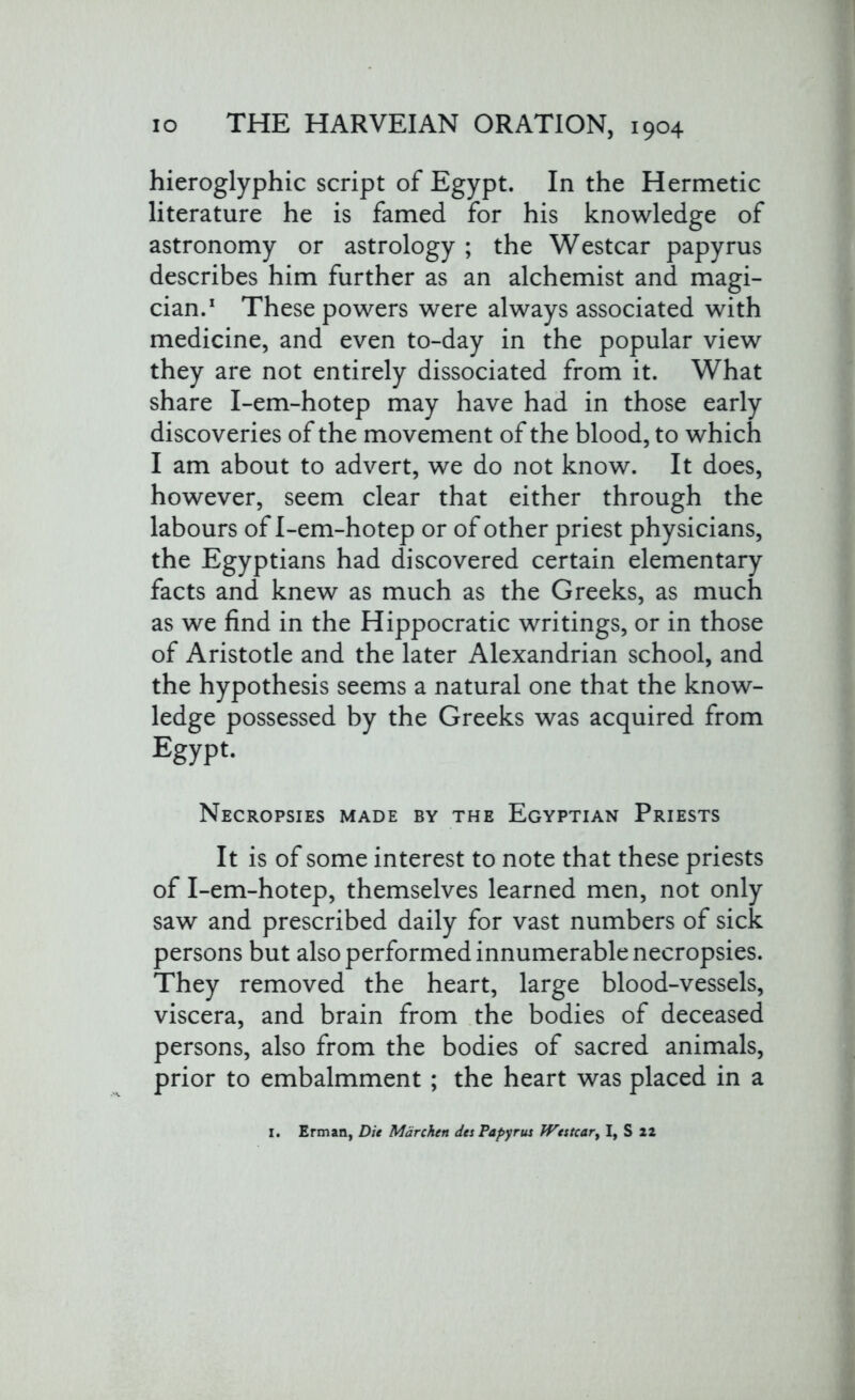 hieroglyphic script of Egypt. In the Hermetic literature he is famed for his knowledge of astronomy or astrology ; the Westcar papyrus describes him further as an alchemist and magi- cian.1 These powers were always associated with medicine, and even to-day in the popular view they are not entirely dissociated from it. What share I-em-hotep may have had in those early discoveries of the movement of the blood, to which I am about to advert, we do not know. It does, however, seem clear that either through the labours of I-em-hotep or of other priest physicians, the Egyptians had discovered certain elementary facts and knew as much as the Greeks, as much as we find in the Hippocratic writings, or in those of Aristotle and the later Alexandrian school, and the hypothesis seems a natural one that the know- ledge possessed by the Greeks was acquired from Egypt. Necropsies made by the Egyptian Priests It is of some interest to note that these priests of I-em-hotep, themselves learned men, not only saw and prescribed daily for vast numbers of sick persons but also performed innumerable necropsies. They removed the heart, large blood-vessels, viscera, and brain from the bodies of deceased persons, also from the bodies of sacred animals, prior to embalmment; the heart was placed in a