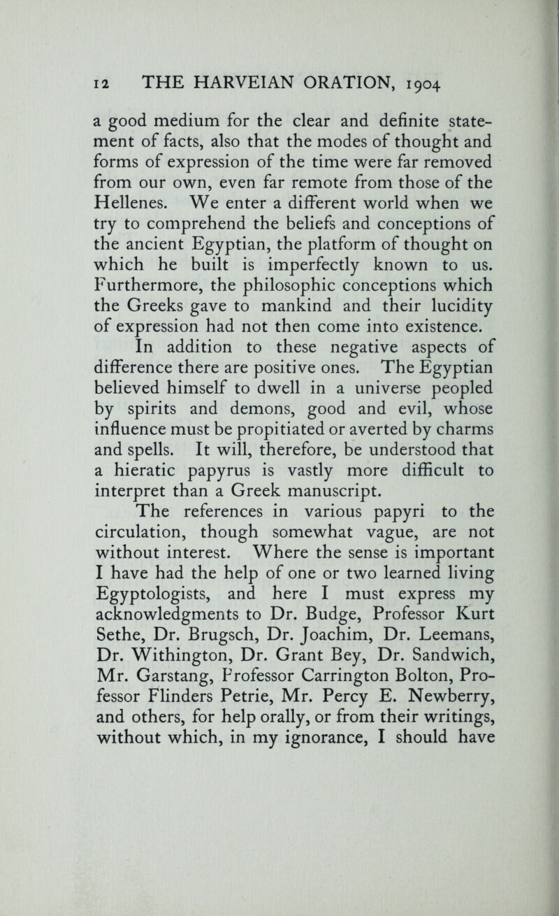 a good medium for the clear and definite state- ment of facts, also that the modes of thought and forms of expression of the time were far removed from our own, even far remote from those of the Hellenes. We enter a different world when we try to comprehend the beliefs and conceptions of the ancient Egyptian, the platform of thought on which he built is imperfectly known to us. Furthermore, the philosophic conceptions which the Greeks gave to mankind and their lucidity of expression had not then come into existence. In addition to these negative aspects of difference there are positive ones. The Egyptian believed himself to dwell in a universe peopled by spirits and demons, good and evil, whose influence must be propitiated or averted by charms and spells. It will, therefore, be understood that a hieratic papyrus is vastly more difficult to interpret than a Greek manuscript. The references in various papyri to the circulation, though somewhat vague, are not without interest. Where the sense is important I have had the help of one or two learned living Egyptologists, and here I must express my acknowledgments to Dr. Budge, Professor Kurt Sethe, Dr. Brugsch, Dr. Joachim, Dr. Leemans, Dr. Withington, Dr. Grant Bey, Dr. Sandwich, Mr. Garstang, Professor Carrington Bolton, Pro- fessor Flinders Petrie, Mr. Percy E. Newberry, and others, for help orally, or from their writings, without which, in my ignorance, I should have