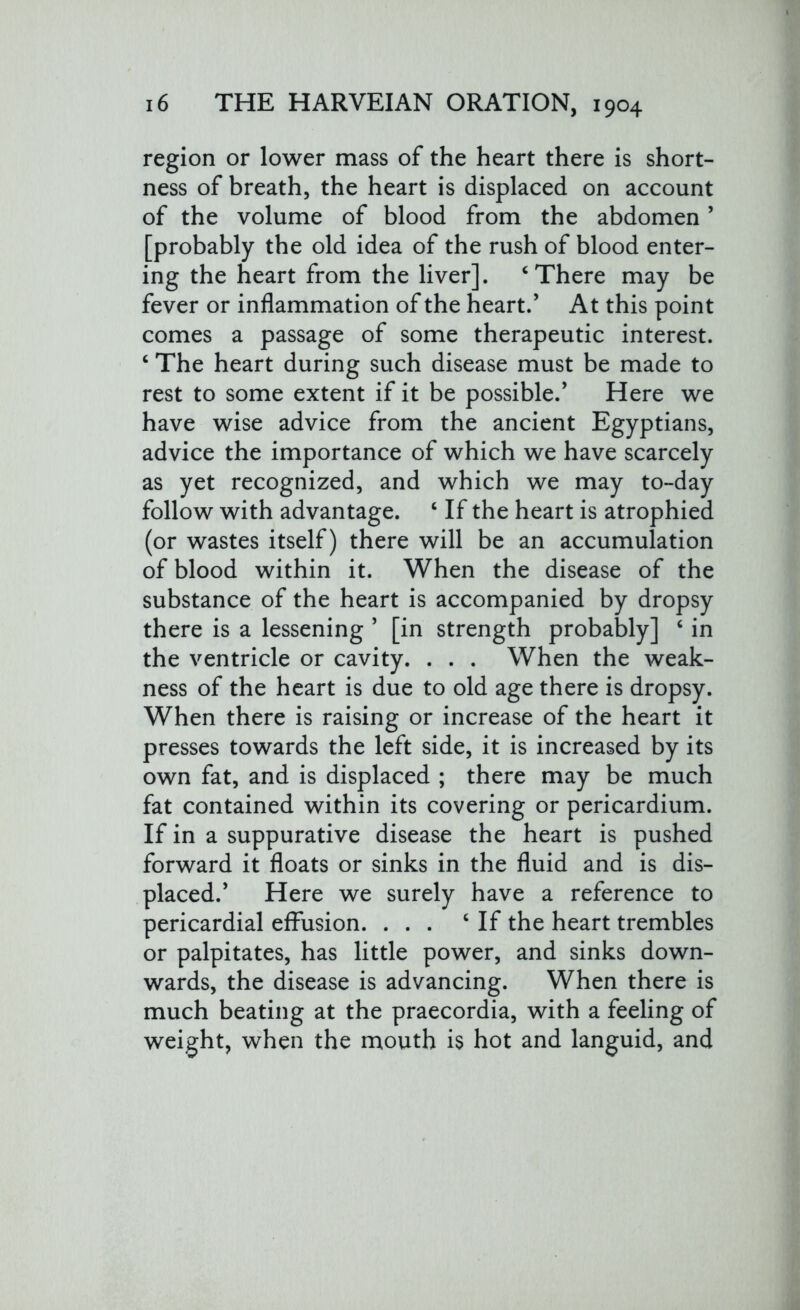 region or lower mass of the heart there is short- ness of breath, the heart is displaced on account of the volume of blood from the abdomen5 [probably the old idea of the rush of blood enter- ing the heart from the liver]. ‘There may be fever or inflammation of the heart.’ At this point comes a passage of some therapeutic interest. ‘ The heart during such disease must be made to rest to some extent if it be possible.’ Here we have wise advice from the ancient Egyptians, advice the importance of which we have scarcely as yet recognized, and which we may to-day follow with advantage. ‘ If the heart is atrophied (or wastes itself) there will be an accumulation of blood within it. When the disease of the substance of the heart is accompanied by dropsy there is a lessening ’ [in strength probably] ‘ in the ventricle or cavity. . . . When the weak- ness of the heart is due to old age there is dropsy. When there is raising or increase of the heart it presses towards the left side, it is increased by its own fat, and is displaced ; there may be much fat contained within its covering or pericardium. If in a suppurative disease the heart is pushed forward it floats or sinks in the fluid and is dis- placed.’ Here we surely have a reference to pericardial effusion. ... c If the heart trembles or palpitates, has little power, and sinks down- wards, the disease is advancing. When there is much beating at the praecordia, with a feeling of weight, when the mouth is hot and languid, and