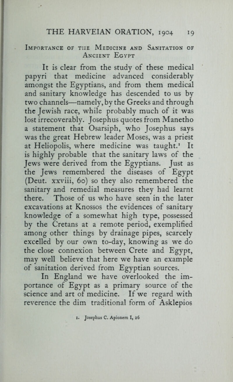 Importance of tiie Medicine and Sanitation of Ancient Egypt It is clear from the study of these medical papyri that medicine advanced considerably amongst the Egyptians, and from them medical and sanitary knowledge has descended to us by two channels—namely, by the Greeks and through the Jewish race, while probably much of it was lost irrecoverably. Josephus quotes from Manetho a statement that Osarsiph, who Josephus says was the great Hebrew leader Moses, was a priest at Heliopolis, where medicine was taught.1 It is highly probable that the sanitary laws of the Jews were derived from the Egyptians. Just as the Jews remembered the diseases of Egypt (Deut. xxviii, 60) so they also remembered the sanitary and remedial measures they had learnt there. Those of us who have seen in the later excavations at Knossos the evidences of sanitary knowledge of a somewhat high type, possessed by the Cretans at a remote period, exemplified among other things by drainage pipes, scarcely excelled by our own to-day, knowing as we do the close connexion between Crete and Egypt, may well believe that here we have an example of sanitation derived from Egyptian sources. In England we have overlooked the im- portance of Egypt as a primary source of the science and art of medicine. If we regard with reverence the dim traditional form of Asklepios