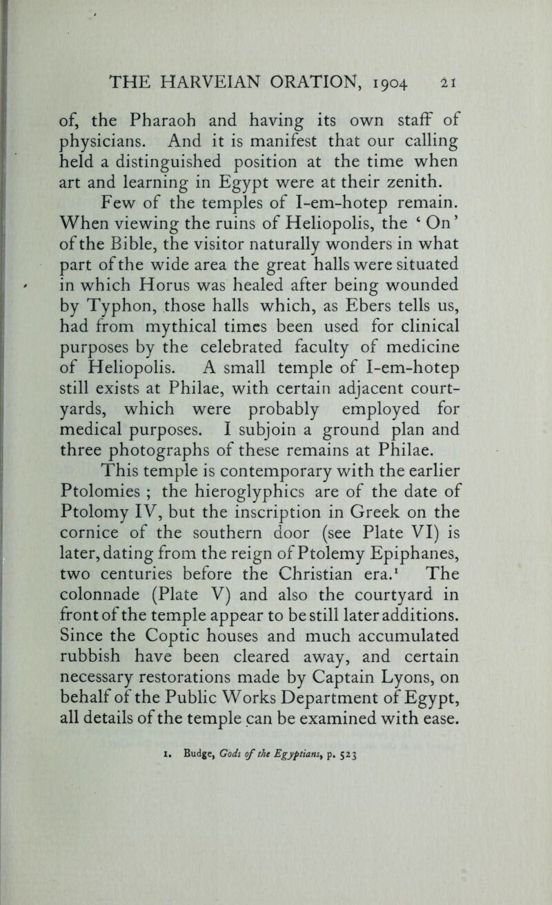 of, the Pharaoh and having its own staff of physicians. And it is manifest that our calling held a distinguished position at the time when art and learning in Egypt were at their zenith. Few of the temples of I-em-hotep remain. When viewing the ruins of Heliopolis, the ‘ On’ of the Bible, the visitor naturally wonders in what part of the wide area the great halls were situated in which Horus was healed after being wounded by Typhon, those halls which, as Ebers tells us, had from mythical times been used for clinical purposes by the celebrated faculty of medicine of Heliopolis. A small temple of I-em-hotep still exists at Philae, with certain adjacent court- yards, which were probably employed for medical purposes. I subjoin a ground plan and three photographs of these remains at Philae. This temple is contemporary with the earlier Ptolomies ; the hieroglyphics are of the date of Ptolomy IV, but the inscription in Greek on the cornice of the southern door (see Plate VI) is later, dating from the reign of Ptolemy Epiphanes, two centuries before the Christian era.1 The colonnade (Plate V) and also the courtyard in front of the temple appear to be still later additions. Since the Coptic houses and much accumulated rubbish have been cleared away, and certain necessary restorations made by Captain Lyons, on behalf of the Public Works Department of Egypt, all details of the temple can be examined with ease. I. Budge, Gods of the Egyptians^ p. 523