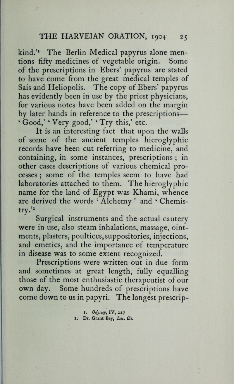 kind.’1 The Berlin Medical papyrus alone men- tions fifty medicines of vegetable origin. Some of the prescriptions in Ebers’ papyrus are stated to have come from the great medical temples of Sais and Heliopolis. The copy of Ebers’ papyrus has evidently been in use by the priest physicians, for various notes have been added on the margin by later hands in reference to the prescriptions— ‘ Good/ ‘ Very good/ ‘ Try this/ etc. It is an interesting fact that upon the walls of some of the ancient temples hieroglyphic records have been cut referring to medicine, and containing, in some instances, prescriptions ; in other cases descriptions of various chemical pro- cesses ; some of the temples seem to have had laboratories attached to them. The hieroglyphic name for the land of Egypt was Khami, whence are derived the words c Alchemy ’ and c Chemis- try.’2 Surgical instruments and the actual cautery were in use, also steam inhalations, massage, oint- ments, plasters, poultices, suppositories, injections, and emetics, and the importance of temperature in disease was to some extent recognized. Prescriptions were written out in due form and sometimes at great length, fully equalling those of the most enthusiastic therapeutist of our own day. Some hundreds of prescriptions have come down to us in papyri. The longest prescrip- I. Odyssey, IV, 227