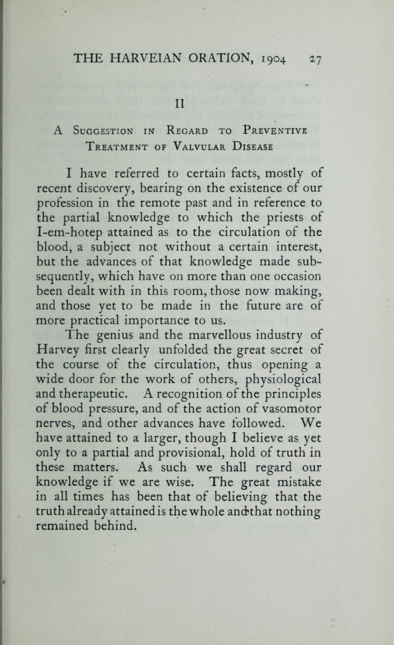 II A Suggestion in Regard to Preventive Treatment of Valvular Disease I have referred to certain facts, mostly of recent discovery, bearing on the existence of our profession in the remote past and in reference to the partial knowledge to which the priests of I-em-hotep attained as to the circulation of the blood, a subject not without a certain interest, but the advances of that knowledge made sub- sequently, which have on more than one occasion been dealt with in this room, those now making, and those yet to be made in the future are of more practical importance to us. The genius and the marvellous industry of Harvey first clearly unfolded the great secret of the course of the circulation, thus opening a wide door for the work of others, physiological and therapeutic. A recognition of the principles of blood pressure, and of the action of vasomotor nerves, and other advances have followed. We have attained to a larger, though I believe as yet only to a partial and provisional, hold of truth in these matters. As such we shall regard our knowledge if we are wise. The great mistake in all times has been that of believing that the truth already attained is thewhole andthat nothing remained behind.