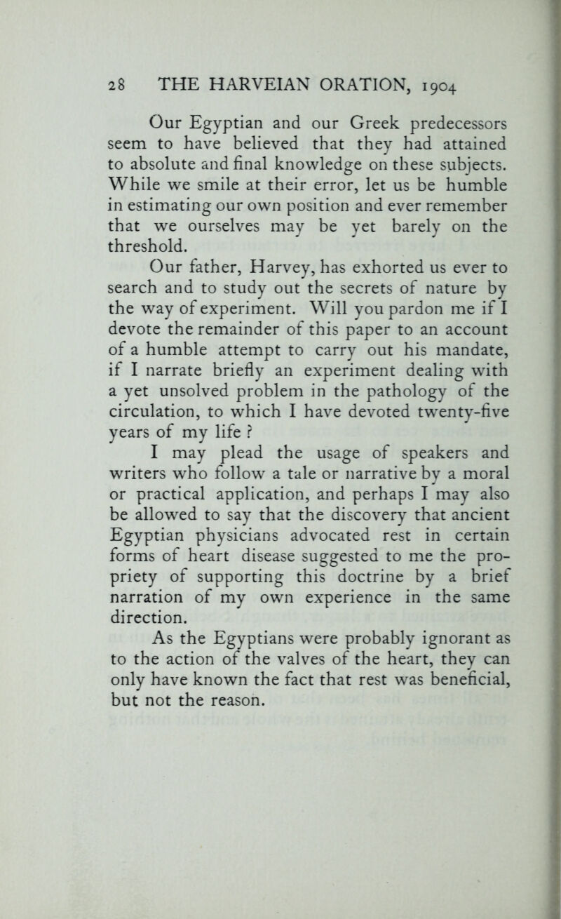 Our Egyptian and our Greek predecessors seem to have believed that they had attained to absolute and final knowledge on these subjects. While we smile at their error, let us be humble in estimating our own position and ever remember that we ourselves may be yet barely on the threshold. Our father, Harvey, has exhorted us ever to search and to study out the secrets of nature by the way of experiment. Will you pardon me if I devote the remainder of this paper to an account of a humble attempt to carry out his mandate, if I narrate briefly an experiment dealing with a yet unsolved problem in the pathology of the circulation, to which I have devoted twenty-five years of my life ? I may plead the usage of speakers and writers who follow a tale or narrative by a moral or practical application, and perhaps I may also be allowed to say that the discovery that ancient Egyptian physicians advocated rest in certain forms of heart disease suggested to me the pro- priety of supporting this doctrine by a brief narration of my own experience in the same direction. As the Egyptians were probably ignorant as to the action of the valves of the heart, they can only have known the fact that rest was beneficial, but not the reason.