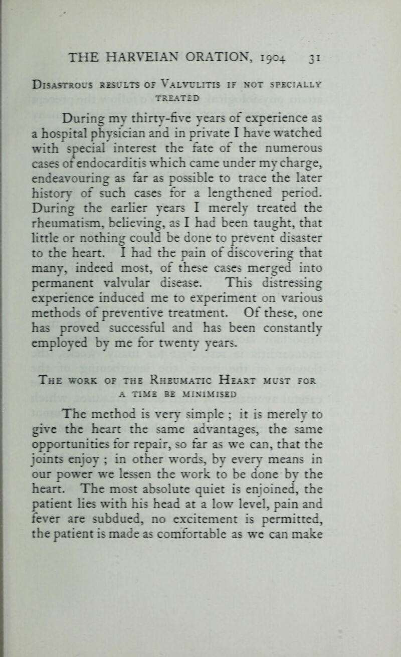 Disastrous results of Valvulitis if not specially TREATED During mv thirty-five years of experience as a hospital physician and in private I have watched with special interest the fate of the numerous cases of endocarditis which came under my charge, endeavouring as far as possible to trace the later history of such cases for a lengthened period. During the earlier years I merely treated the rheumatism, believing, as I had been taught, that little or nothing could be done to prevent disaster to the heart. I had the pain of discovering that many, indeed most, of these cases merged into permanent valvular disease. This distressing experience induced me to experiment on various methods of preventive treatment. Of these, one has proved successful and has been constantly employed bv me for twenty years. The work of the Rheumatic Heart must for a TIME BE MINIMISED The method is very simple ; it is merely to give the heart the same advantages, the same opportunities for repair, so far as we can, that the joints enjoy ; in other words, by every' means in our power we lessen the work to be done by the heart. The most absolute quiet is enjoined, the patient lies with his head at a low level, pain and fever are subdued, no excitement is permitted, the patient is made as comfortable as we can make