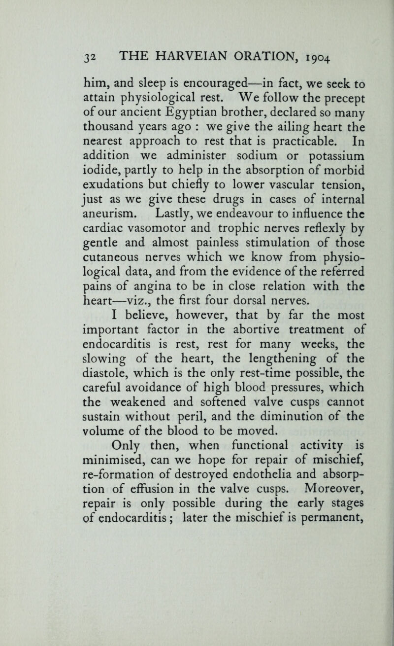 him, and sleep is encouraged—in fact, we seek to attain physiological rest. We follow the precept of our ancient Egyptian brother, declared so many thousand years ago : we give the ailing heart the nearest approach to rest that is practicable. In addition we administer sodium or potassium iodide, partly to help in the absorption of morbid exudations but chiefly to lower vascular tension, just as we give these drugs in cases of internal aneurism. Lastly, we endeavour to influence the cardiac vasomotor and trophic nerves reflexly by gentle and almost painless stimulation of those cutaneous nerves which we know from physio- logical data, and from the evidence of the referred pains of angina to be in close relation with the heart—viz., the first four dorsal nerves. I believe, however, that by far the most important factor in the abortive treatment of endocarditis is rest, rest for many weeks, the slowing of the heart, the lengthening of the diastole, which is the only rest-time possible, the careful avoidance of high blood pressures, which the weakened and softened valve cusps cannot sustain without peril, and the diminution of the volume of the blood to be moved. Only then, when functional activity is minimised, can we hope for repair of mischief, re-formation of destroyed endothelia and absorp- tion of effusion in the valve cusps. Moreover, repair is only possible during the early stages of endocarditis ; later the mischief is permanent,