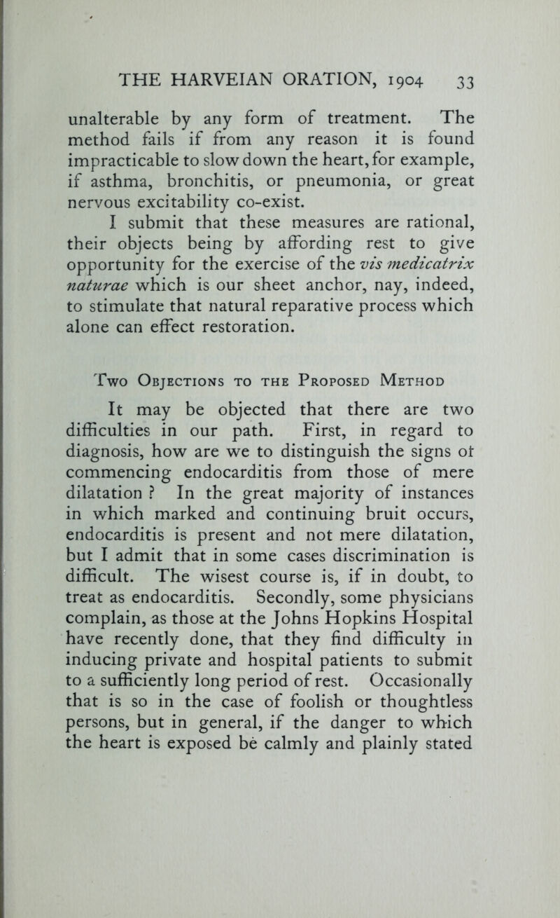 unalterable by any form of treatment. The method fails if from any reason it is found impracticable to slowdown the heart,for example, if asthma, bronchitis, or pneumonia, or great nervous excitability co-exist. I submit that these measures are rational, their objects being by affording rest to give opportunity for the exercise of the vis medicatrix naturae which is our sheet anchor, nay, indeed, to stimulate that natural reparative process which alone can effect restoration. Two Objections to the Proposed Method It may be objected that there are two difficulties in our path. First, in regard to diagnosis, how are we to distinguish the signs ol commencing endocarditis from those of mere dilatation ? In the great majority of instances in which marked and continuing bruit occurs, endocarditis is present and not mere dilatation, but I admit that in some cases discrimination is difficult. The wisest course is, if in doubt, to treat as endocarditis. Secondly, some physicians complain, as those at the Johns Hopkins Hospital have recently done, that they find difficulty in inducing private and hospital patients to submit to a sufficiently long period of rest. Occasionally that is so in the case of foolish or thoughtless persons, but in general, if the danger to which the heart is exposed be calmly and plainly stated