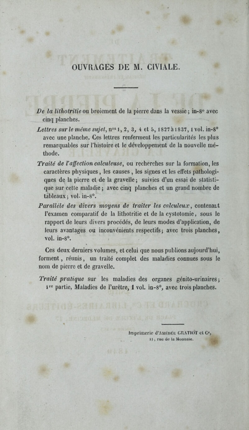 OUVPxAGES DE M. CIVIALE. De la lilhoiritîe ou broiement de la pierre dans la vessie ; in-8« avec cinq planches. Lettres sur le même sujets 2, 3, 4 et 5, I827à 1837, 1 vol. in-8” avec une planche. Ces lettres renferment les particularités les plus remarquables sur l’histoire et le développement de la nouvelle mé- thode. Traité de Vaffection calculeuse^ ou recherches sur la formation, les caractères physiques, les causes , les signes et les effets pathologi- ques de la pierre et de la gravelle ; suivies d’un essai de statisti- que sur cette maladie ; avec cinq planches et un grand nombre de tableaux; vol. in-8®. Parallèle des divers moyens de traiter les calculeuæ, contenaLt l’examen comparatif de la lithotritie et de la cystotomie, sous le rapport de leurs divers procédés, de leurs modes d’application, de leurs avantages ou inconvénients respectifs; avec trois planches, vol. in-8®. Ces deux derniers volumes, et celui que nous publions aujourd’hui, forment, réunis, un traité complet des maladies connues sous le nom de pierre et de gravelle. Traité pratique sur les maladies des organes génito-urinaires; 1*^® partie, Maladies de l’urêtre, I vol. in-8®, avec trois planches. Imprimerie d’AMÊDÉE GUATIOT cl C«, Il -, rue de la Monnaie.