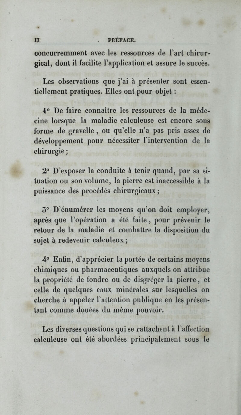 concurremment avec les ressources de Part chirur- gical, dont il facilite l’application et assure le succès. Les observations que j’ai à présenter sont essen- tiellement pratiques. Elles ont pour objet : >1° De faire connaître les ressources de la méde- cine lorsque la maladie calculeuse est encore sous forme de gravelle , ou qu’elle n’a pas pris assez de développement pour nécessiter l’intervention de la chirurgie ; 2® D’exposer la conduite à tenir quand, par sa si- tuation ou son volume, la pierre est inaccessible à la puissance des procédés chirurgicaux ; 5° D’énumérer les moyens qu’on doit employer, après que l’opération a été faite, pour prévenir le retour de la maladie et combattre la disposition du sujet à redevenir calculeux ; 4® Enfin, d’apprécier la portée de certains moyens chimiques ou pharmaceutiques auxquels on attribue la propriété de fondre ou de disgréger la pierre, et celle de quelques eaux minérales sur lesquelles on cherche à appeler l’attention publique en les présen- tant comme douées du même pouvoir. Les diverses questions qui se rattachent à l’affection calculeuse ont été abordées principalement sous le