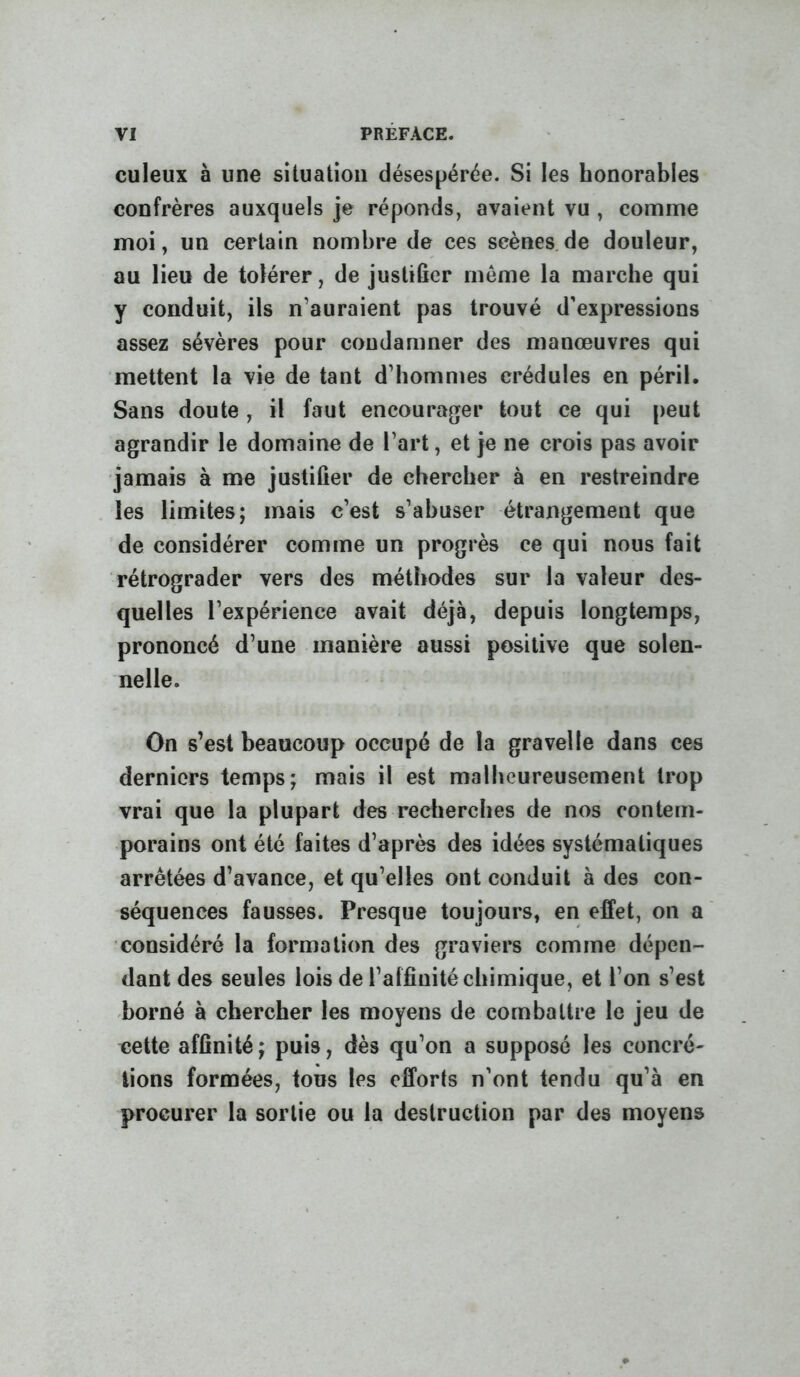 culeux à une situation désespérée. Si les honorables confrères auxquels je réponds, avaient vu , comme moi, un certain nombre de ces scènes.de douleur, au lieu de tolérer, de justifier même la marche qui y conduit, ils n’auraient pas trouvé d'expressions assez sévères pour condamner des manœuvres qui mettent la vie de tant d’hommes crédules en péril. Sans doute , il faut encourager tout ce qui peut agrandir le domaine de l’art, et je ne crois pas avoir jamais à me justifier de chercher à en restreindre les limites; mais c’est s’abuser étrangement que de considérer comme un progrès ce qui nous fait rétrograder vers des méthodes sur la valeur des- quelles l’expérience avait déjà, depuis longtemps, prononcé d’une manière aussi positive que solen- nelle. On s’est beaucoup occupé de la gravelle dans ces derniers temps; mais il est malheureusement trop vrai que la plupart des recherches de nos contem- porains ont été faites d’après des idées systématiques arrêtées d’avance, et qu’elles ont conduit à des con- séquences fausses. Presque toujours, en effet, on a considéré la formation des graviers comme dépen- dant des seules lois de l’affinité chimique, et l’on s’est -borné à chercher les moyens de combattre le jeu de cette affinité; puis, dès qu’on a supposé les concré- tions formées, tous les efforts n’ont tendu qu’à en procurer la sortie ou la destruction par des moyens