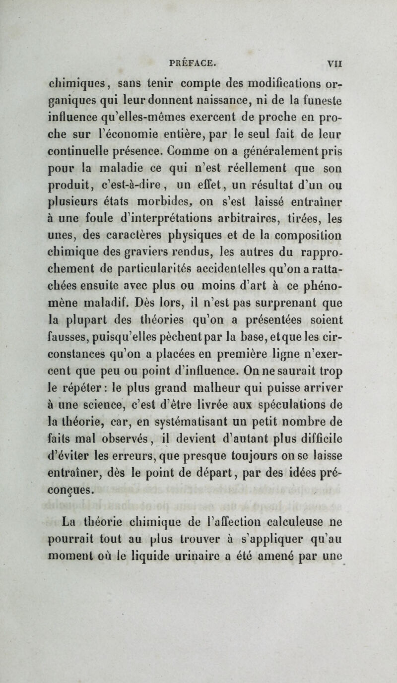 chimiques, sans tenir compte des modifications or- ganiques qui leur donnent naissance, ni de la funeste influence qu’elles-mêmes exercent de proche en pro- che sur l’économie entière, par le seul fait de leur continuelle présence. Comme on a généralement pris pour la maladie ce qui n’est réellement que son produit, c’est-à-dire, un effet, un résultat d’un ou plusieurs états morbides, on s’est laissé entraîner à une foule d’interprétations arbitraires, tirées, les unes, des caractères physiques et de la composition chimique des graviers rendus, les autres du rappro- chement de particularités accidentelles qu’on a ratta- chées ensuite avec plus ou moins d’art à ce phéno- mène maladif. Dès lors, il n’est pas surprenant que la plupart des théories qu’on a présentées soient fausses, puisqu’elles pèchent par la base, etque les cir- constances qu’on a placées en première ligne n’exer- cent que peu ou point d’influence. On ne saurait trop le répéter : le plus grand malheur qui puisse arriver à une science, c’est d’être livrée aux spéculations de la théorie, car, en systématisant un petit nombre de faits mal observés, il devient d’autant plus difficile d’éviter les erreurs, que presque toujours on se laisse entraîner, dès le point de départ, par des idées pré- conçues. La théorie chimique de l’affection calculeuse ne pourrait tout au plus trouver à s’appliquer qu’au moment où le liquide urinaire a été amené par une