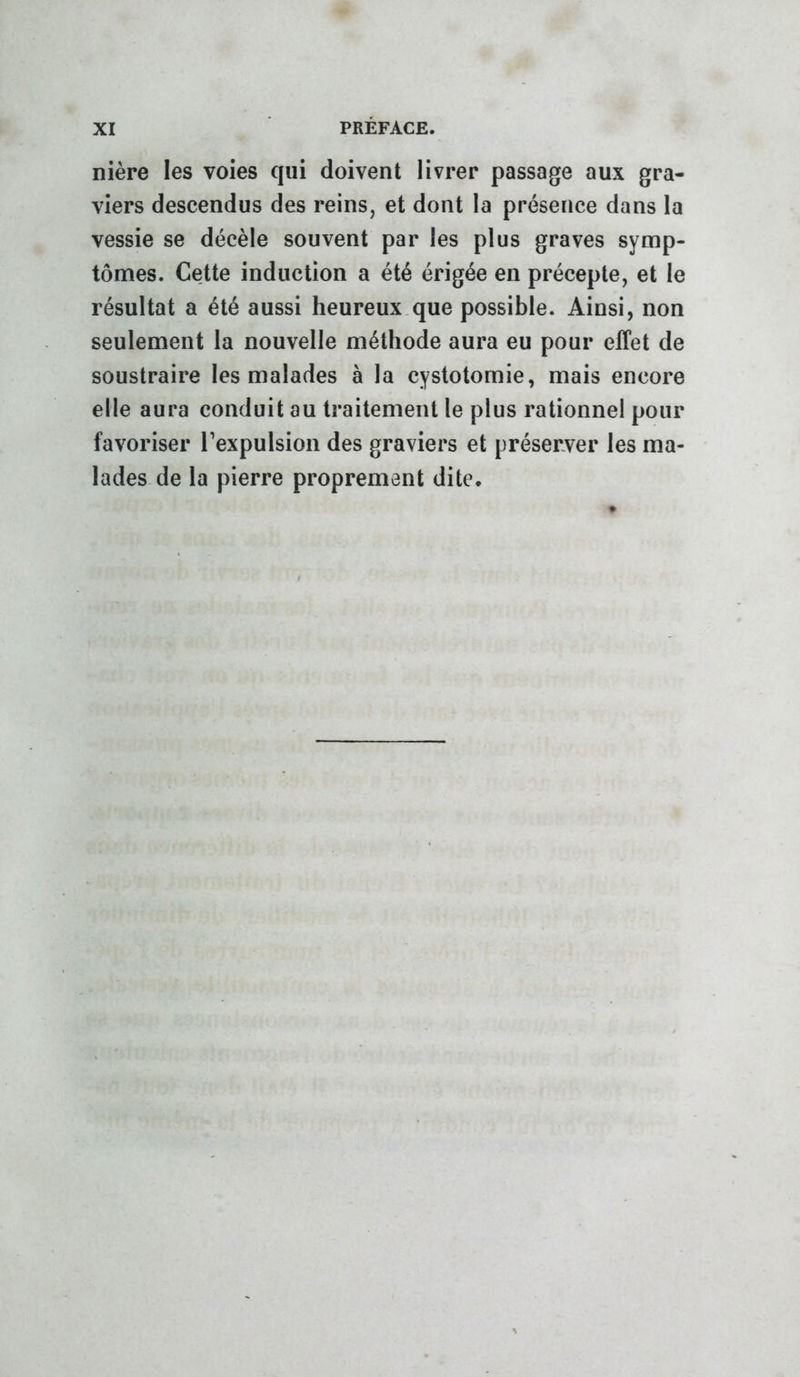 nière les voies qui doivent livrer passage aux gra- viers descendus des reins, et dont la présence dans la vessie se décèle souvent par les plus graves symp- tômes. Cette induction a été érigée en précepte, et le résultat a été aussi heureux que possible. Ainsi, non seulement la nouvelle méthode aura eu pour effet de soustraire les malades à la cystotomie, mais encore elle aura conduit au traitement le plus rationnel pour favoriser l’expulsion des graviers et préserver les ma- lades de la pierre proprement dite.