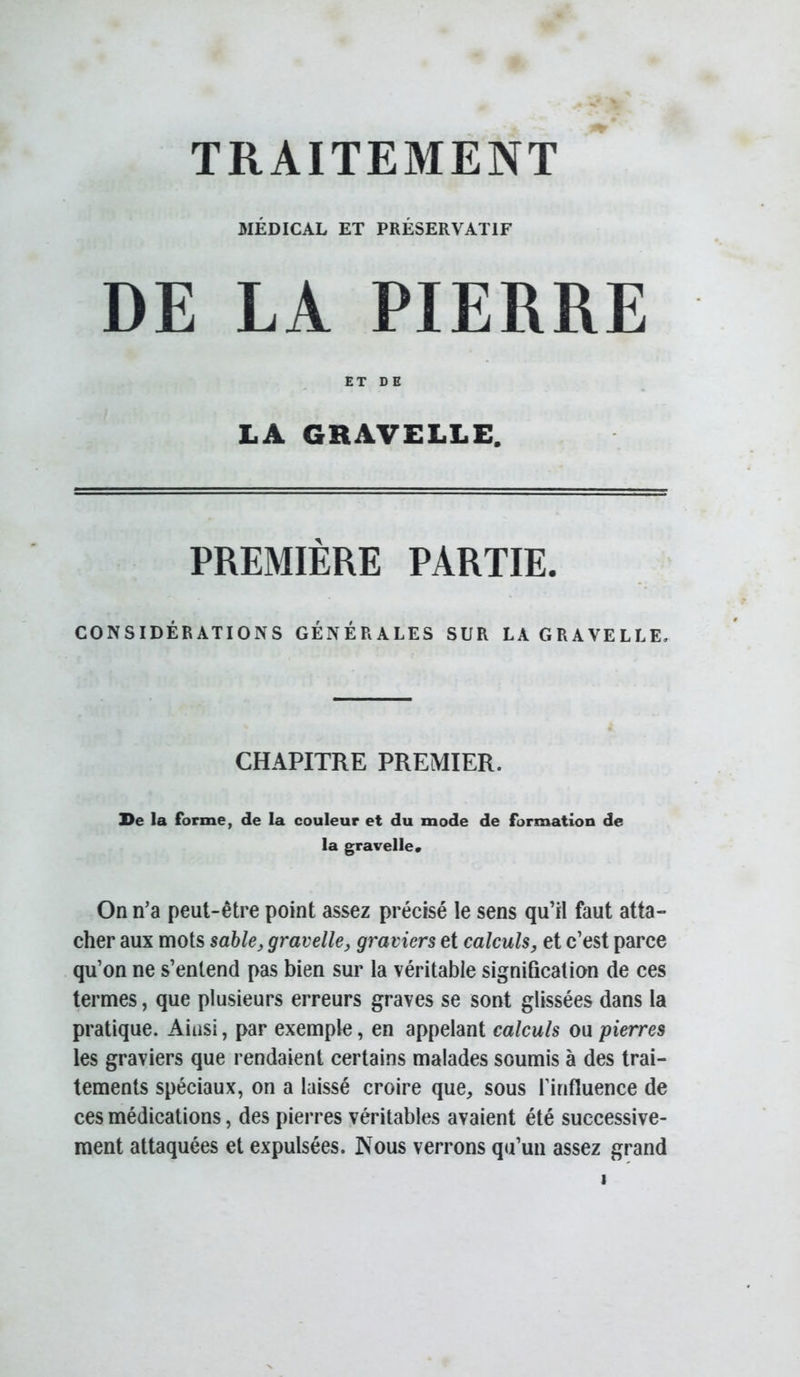 TRAITEMENT MÉDICAL ET PRÉSERVATIF DE LA PIERRE ET DE LA GRAVELLE. PREMIÈRE PARTIE. CONSIDÉRATIONS GÉNÉRALES SUR LA GRAVELLE. CHAPITRE PREMIER. De la forme, de la couleur et du mode de formation de la gravelle» On n’a peut-être point assez précisé le sens qu’il faut atta- cher aux mots sable^ gravelle, graviers et calculs, et c’est parce qu’on ne s’entend pas bien sur la véritable signification de ces termes, que plusieurs erreurs graves se sont glissées dans la pratique. Ainsi, par exemple, en appelant calculs ou pierres les graviers que rendaient certains malades soumis à des trai- tements spéciaux, on a laissé croire que, sous l’influence de ces médications, des pierres véritables avaient été successive- ment attaquées et expulsées. Nous verrons qu’un assez grand