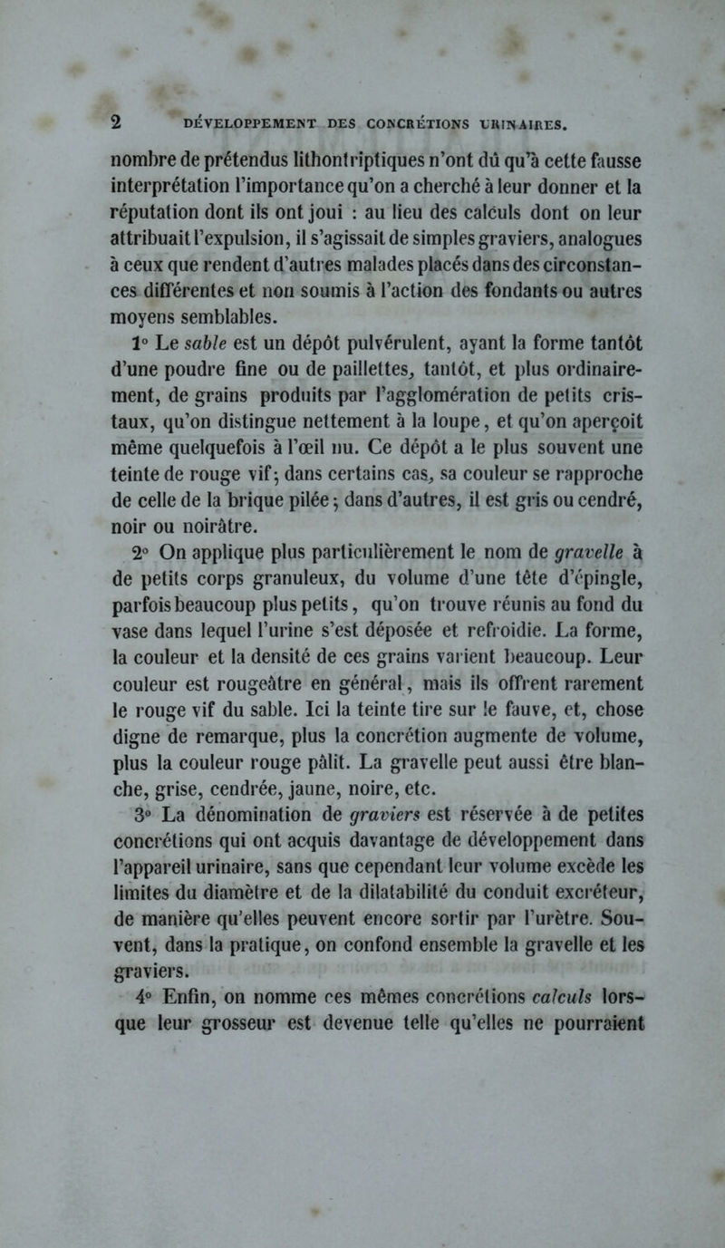 r nombre de prétendus lithontrîptiques n’ont dû qu’à cette fausse interprétation l’importance qu’on a cherché à leur donner et la réputation dont ils ont joui : au lieu des calculs dont on leur attribuait l’expulsion, il s’agissait de simples graviers, analogues à ceux que rendent d’autres malades placés dans des circonstan- ces différentes et non soumis à l’action des fondants ou autres moyens semblables. 1° Le sable est un dépôt pulvérulent, ayant la forme tantôt d’une poudre fine ou de paillettes^ tantôt, et plus ordinaire- ment, de grains produits par l’agglomération de petits cris- taux, qu’on distingue nettement à la loupe, et qu’on aperçoit même quelquefois à l’œil nu. Ce dépôt a le plus souvent une teinte de rouge vif^ dans certains cas, sa couleur se rapproche de celle de la brique pilée ; dans d’autres, il est giis ou cendré, noir ou noirâtre. 2® On applique plus particulièrement le nom de gravelle à de petits corps granuleux, du volume d’une tête d’épingle, parfois beaucoup plus petits, qu’on trouve réunis au fond du vase dans lequel l’urine s’est déposée et refroidie. La forme, la couleur et la densité de ces grains varient l)eaucoup. Leur couleur est rougeâtre en général, mais ils offrent rarement le rouge vif du sable. Ici la teinte tire sur !e fauve, et, chose digne de remarque, plus la concrétion augmente de volume, plus la couleur rouge pâlit. La gravelle peut aussi être blan- che, grise, cendrée, jaune, noire, etc. 3“ La dénomination de graviers est réservée à de petites concrétions qui ont acquis davantage de développement dans l’appareil urinaire, sans que cependant leur volume excède les limites du diamètre et de la dilatabilité du conduit excréteur, de manière qu’elles peuvent encore sortir par l’urètre. Sou- vent, dans la pratique, on confond ensemble la gravelle et les graviers. 4® Enfin, on nomme ces mêmes concrétions calculs lors- que leur grosseur est devenue telle qu’elles ne pourraient