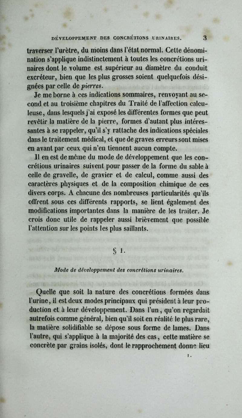 traverser l’urètre, du moins dans l’état normal. Celte dénomi- nation s’applique indistinctement à toutes les concrétions uri- naires dont le volume est supérieur au diamètre du conduit excréteur, bien que les plus grosses soient quelquefois dési- gnées par celle de pierres. Je me borne à ces indications sommaires, renvoyant au se- cond et au troisième chapitres du Traité de l’affection calcu- leuse, dans lesquels j’ai exposé les différentes formes que peut revêtir la matière de la pierre, formes d’autant plus intéres- santes à se rappeler, qu’il s’y rattache des indications spéciales dans le traitement médical, et que de graves erreurs sont mises en avant par ceux qui n’en tiennent aucun compte. Il en est de même du mode de développement que les con- crélions urinaires suivent pour passer de la forme du sable à celle de gravelle, de gravier et de calcul, comme aussi des caractères physiques et de la composition chimique de ces divers corps. A chacune des nombreuses particularités qu’ils offrent sous ces différents rapports, se lient également des modifications importantes dans la manière de les traiter. Je crois donc utile de rappeler aussi brièvement que possible l’attention sur les points les plus saillants. § 1. Mode de développement des concrétions urinaires. Quelle que soit la nature des concrétions formées dans l’urine, il est deux modes principaux qui président à leur pro- duction et à leur développement. Dans l’un, qu’on regardait autrefois comme général, bien qu’il soit en réalité le plus rare, la matière solidifiable se dépose sous forme de lames. Dans l’autre, qui s’applique à la majorité des cas, cette matière se concrète par grains isolés, dont le rapprochement donne lieu