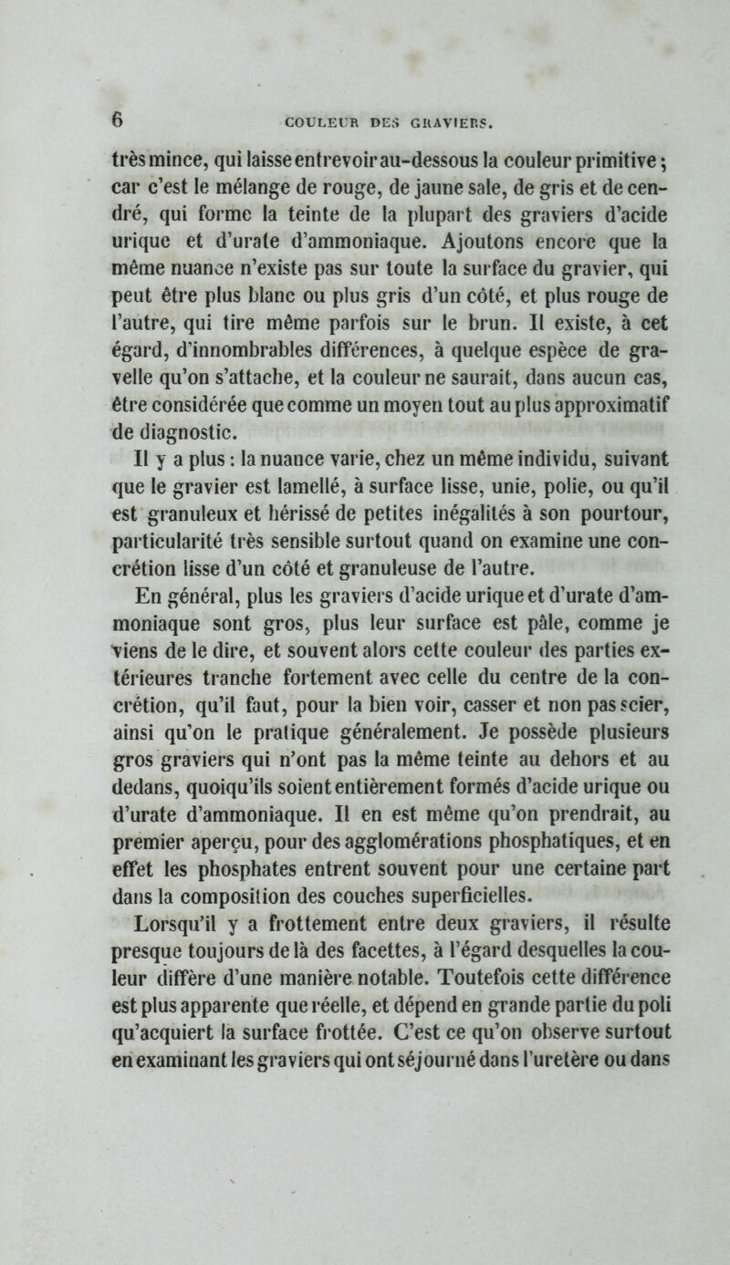 très mince, qui laisse entrevoir au-dessous la couleur primitive ; car c’est le mélange de rouge, de jaune sale, de gris et de cen- dré, qui forme la teinte de la plupart des graviers d’acide urique et d’urate d’ammoniaque. Ajoutons encore que la même nuance n’existe pas sur toute la surface du gravier, qui peut être plus blanc ou plus gris d’un côté, et plus rouge de l’autre, qui tire même parfois sur te brun. Il existe, à cet égard, d’innombrables différences, à quelque espèce de gra- velle qu’on s’attache, et la couleur ne saurait, dans aucun cas, être considérée que comme un moyen tout au plus approximatif de diagnostic. Il y a plus : la nuance varie, chez un même individu, suivant que le gravier est lamellé, à surface lisse, unie, polie, ou qu’il est granuleux et hérissé de petites inégalités à son pourtour, particularité très sensible surtout quand on examine une con- crétion lisse d’un côté et granuleuse de l’autre. En général, plus les graviers d’acide urique et d’urate d’am- moniaque sont gros, plus leur surface est pâle, comme je tiens de le dire, et souvent alors cette couleur des parties ex- térieures tranche fortement avec celle du centre de la con- crétion, qu’il faut, pour la bien voir, casser et non pas scier, ainsi qu’on le pratique généralement. Je possède plusieurs gros graviers qui n’ont pas la même teinte au dehors et au dedans, quoiqu’ils soient entièrement formés d’acide urique ou d’urate d’ammoniaque. Il en est même qu’on prendrait, au premier aperçu, pour des agglomérations phosphatiques, et en effet les phosphates entrent souvent pour une certaine part dans la composition des couches superficielles. Lorsqu’il y a frottement entre deux graviers, il résulte presque toujours de là des facettes, à l’égard desquelles la cou- leur diffère d’une manière notable. Toutefois cette différence est plus apparente que réelle, et dépend en grande partie du poli qu’acquiert la surface frottée. C’est ce qu’on observe surtout en examinant les graviers qui ont séjourné dans l’uretère ou dans