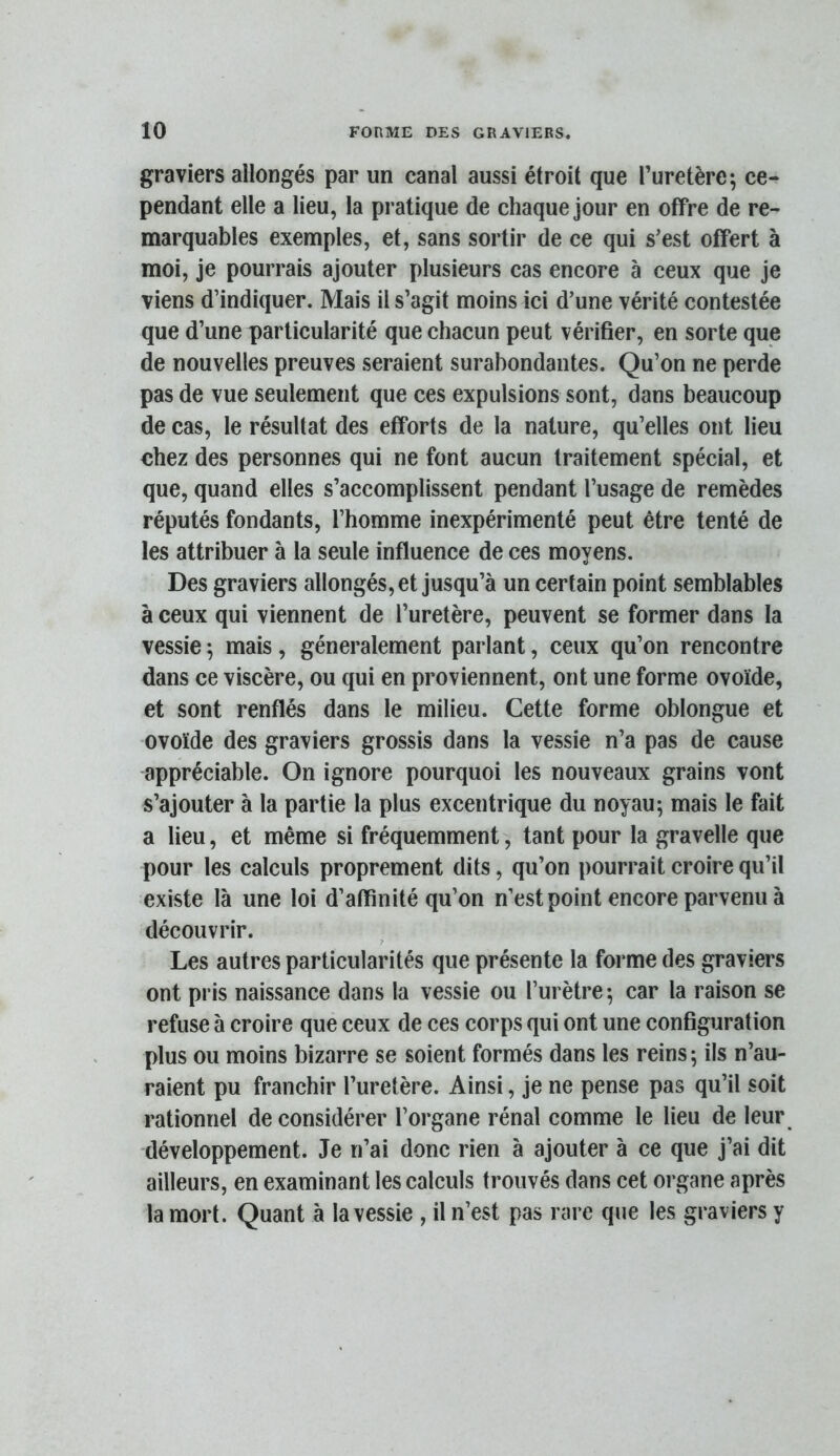 graviers allongés par un canal aussi étroit que l’uretère; ce- pendant elle a lieu, la pratique de chaque jour en offre de re- marquables exemples, et, sans sortir de ce qui s’est offert à moi, je pourrais ajouter plusieurs cas encore à ceux que je viens d’indiquer. Mais il s’agit moins ici d’une vérité contestée que d’une particularité que chacun peut vérifier, en sorte que de nouvelles preuves seraient surabondantes. Qu’on ne perde pas de vue seulement que ces expulsions sont, dans beaucoup de cas, le résultat des efforts de la nature, qu’elles ont lieu chez des personnes qui ne font aucun traitement spécial, et que, quand elles s’accomplissent pendant l’usage de remèdes réputés fondants, l’homme inexpérimenté peut être tenté de les attribuer à la seule influence de ces moyens. Des graviers allongés, et jusqu’à un certain point semblables à ceux qui viennent de l’uretère, peuvent se former dans la vessie ; mais, généralement parlant, ceux qu’on rencontre dans ce viscère, ou qui en proviennent, ont une forme ovoïde, et sont renflés dans le milieu. Cette forme oblongue et ovoïde des graviers grossis dans la vessie n’a pas de cause appréciable. On ignore pourquoi les nouveaux grains vont s’ajouter à la partie la plus excentrique du noyau; mais le fait a lieu, et même si fréquemment, tant pour la gravelle que pour les calculs proprement dits, qu’on pourrait croire qu’il existe là une loi d’affinité qu’on n’est point encore parvenu à découvrir. Les autres particularités que présente la forme des graviers ont pris naissance dans la vessie ou l’urètre; car la raison se refuse à croire que ceux de ces corps qui ont une configuration plus ou moins bizarre se soient formés dans les reins ; ils n’au- raient pu franchir l’uretère. Ainsi, je ne pense pas qu’il soit rationnel de considérer l’organe rénal comme le lieu de leur développement. Je n’ai donc rien à ajouter à ce que j’ai dit ailleurs, en examinant les calculs trouvés dans cet organe après la mort. Quant à la vessie , il n’est pas rare que les graviers y