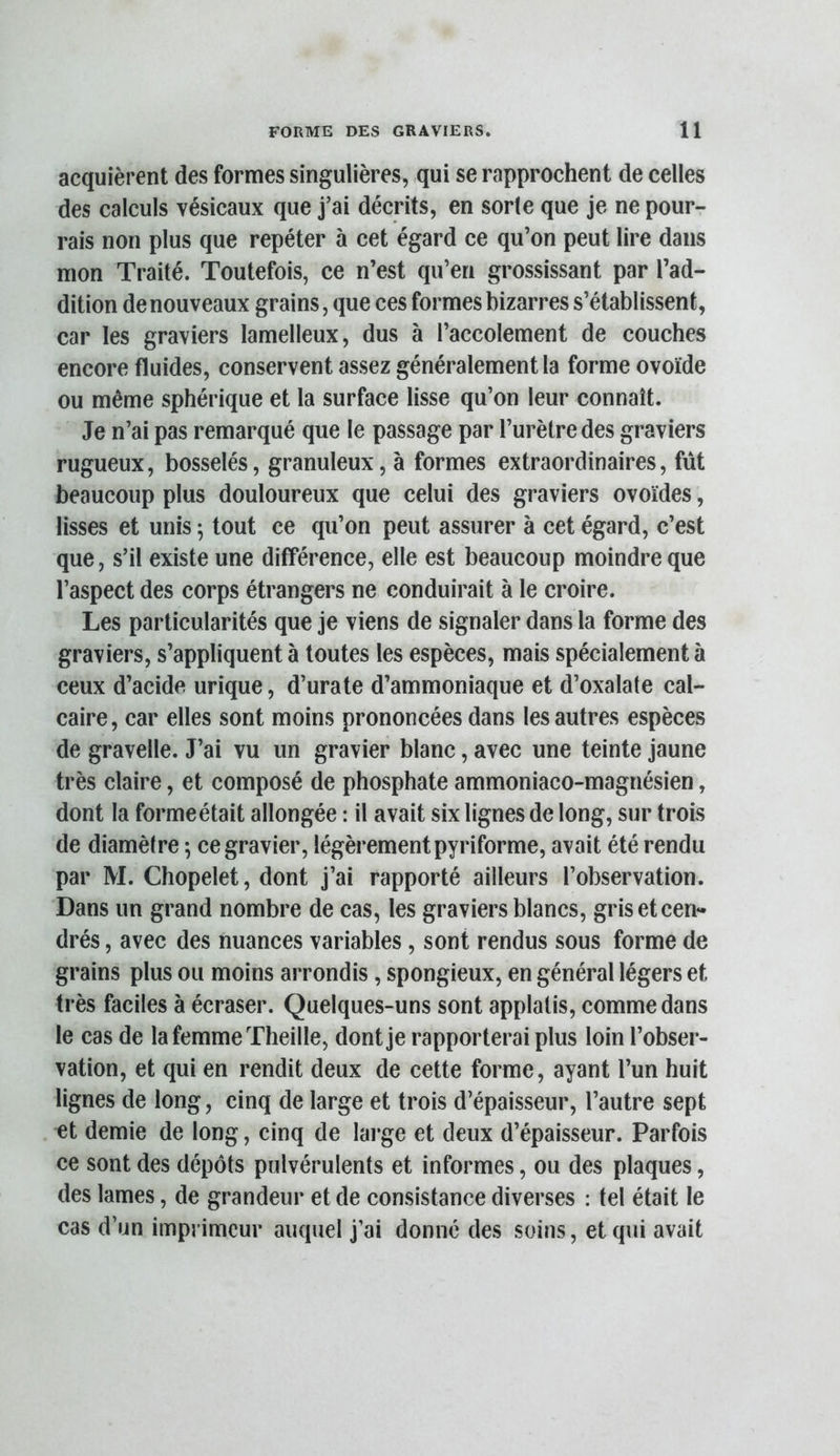 acquièrent des formes singulières, qui se rapprochent de celles des calculs vésicaux que j’ai décrits, en sorte que je ne pour- rais non plus que repéter à cet égard ce qu’on peut lire dans mon Traité. Toutefois, ce n’est qu’en grossissant par l’ad- dition de nouveaux grains, que ces formes bizarres s’établissent, car les graviers lamelleux, dus à l’accolement de couches encore fluides, conservent assez généralement la forme ovoïde ou même sphérique et la surface lisse qu’on leur connaît. Je n’ai pas remarqué que le passage par l’urètre des graviers rugueux, bosselés, granuleux, à formes extraordinaires, fût beaucoup plus douloureux que celui des graviers ovoïdes, lisses et unis ; tout ce qu’on peut assurer à cet égard, c’est que, s’il existe une différence, elle est beaucoup moindre que l’aspect des corps étrangers ne conduirait à le croire. Les particularités que je viens de signaler dans la forme des graviers, s’appliquent à toutes les espèces, mais spécialement à ceux d’acide urique, d’urate d’ammoniaque et d’oxalate cal- caire, car elles sont moins prononcées dans les autres espèces de gravelle. J’ai vu un gravier blanc, avec une teinte jaune très claire, et composé de phosphate ammoniaco-magnésien, dont la forme était allongée : il avait six lignes de long, sur trois de diamètre ; ce gravier, légèrement pyriforme, avait été rendu par M. Chopelet, dont j’ai rapporté ailleurs l’observation. Dans un grand nombre de cas, les graviers blancs, gris et cen- drés , avec des nuances variables, sont rendus sous forme de grains plus ou moins arrondis, spongieux, en général légers et très faciles à écraser. Quelques-uns sont applalis, comme dans le cas de la femme Theille, dont je rapporterai plus loin l’obser- vation, et qui en rendit deux de cette forme, ayant l’un huit lignes de long, cinq de large et trois d’épaisseur, l’autre sept et demie de long, cinq de large et deux d’épaisseur. Parfois ce sont des dépôts pulvérulents et informes, ou des plaques, des lames, de grandeur et de consistance diverses : tel était le cas d’un imprimeur auquel j’ai donné des soins, et qui avait