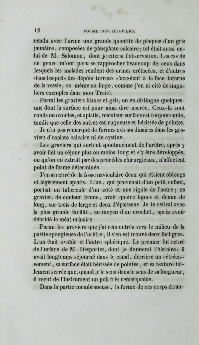 n rendu avec l’urine une grande quantité de plaques d’un gris jaunâtre, composées de phosphate calcaire ; tel était aussi ce- lui de M. Salomon, dont je citerai l’observation. Les cas de ce genre m’ont paru se rapprocher beaucoup de ceux dans lesquels les malades rendent des urines crétacées, et d’autres dans lesquels des dépôts terreux s’accolent à la face interne de la vessie, ou même au linge, comme j’en ai cité de singu- liers exemples dans mon Traité. Parmi les graviers blancs et gris, on en distingue quelques- uns dont la surface est pour ainsi dire nacrée. Ceux-là sont ronds ou ovoïdes, et aplatis, mais leur surface est toujours unie, tandis que celle des autres est rugueuse et hérissée de pointes. Je n’ai pas remarqué de formes extraordinaires dans les gra- viers d’oxalate calcaire ni de cystine. • Les graviers qui sortent spontanément de l’urètre, après y avoir fait un séjour plus ou moins long et s’y être développés, ou qu’on en extrait par des procédés chirurgicaux, n’affectent point de forme déterminée. J’en ai retiré de la fosse naviculaire deux qui étaient oblongs et légèrement aplatis. L’un, qui provenait.d’un petit enfant, portait un tubercule d’un côté et une rigole de l’autre ; ce gravier, de couleur brune, avait quatre lignes et demie de long, sur trois de large et deux d’épaisseur. Je le retirai avec la plus grande facilité , au moyen d’uu crochet, après avoir débridé le méat urinaire. Parmi les graviers que j’ai rencontrés vers le milieu de la pai tie spongieuse de l’urètre, il s’en est trouvé deux fort gros. •L’un était ovoïde et l’autre sphérique. Le premier fut retiré de l'urètre de M. Desportes, dont je donnerai l’histoire *, il avait longtemps séjourné dans le canal, derrière un rétrécis- sement ; sa surface était hérissée de pointes, et sa texture tel- lement serrée que, quand je le sciai dans le sens de sa longueur, il reçut de l’instrument un poli très remarquable. Dans la partie membraneuse, la forme de ces corps élran-