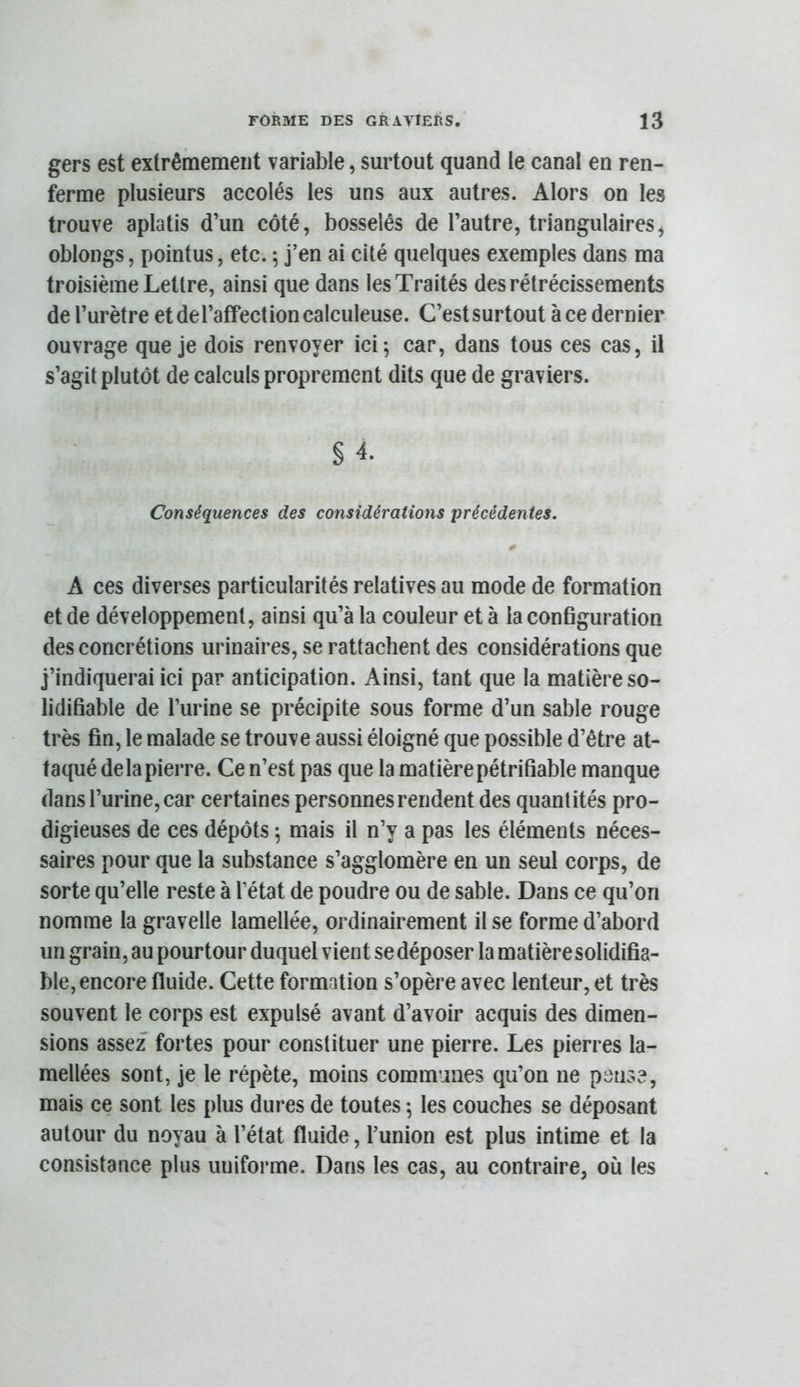 gers est extrêmement variable, surtout quand le canal en ren- ferme plusieurs accolés les uns aux autres. Alors on les trouve aplatis d’un côté, bosselés de l’autre, triangulaires^ oblongs, pointus, etc. ; j’en ai cité quelques exemples dans ma troisième Lettre, ainsi que dans les Traités des rétrécissements de l’urètre et de l’affection calculeuse. C’est surtout à ce dernier ouvrage que je dois renvoyer ici; car, dans tous ces cas, il s’agit plutôt de calculs proprement dits que de graviers. § 4. Conséquences des considérations précédentes. A ces diverses particularités relatives au mode de formation et de développement, ainsi qu’à la couleur et à la conBguration des concrétions urinaires, se rattachent des considérations que j’indiquerai ici par anticipation. Ainsi, tant que la matière so- lidifiable de l’urine se précipite sous forme d’un sable rouge très fin, le malade se trouve aussi éloigné que possible d’être at- taqué delà pierre. Ce n’est pas que la matière pétrifiable manque dans l’urine, car certaines personnes rendent des quantités pro- digieuses de ces dépôts ; mais il n’y a pas les éléments néces- saires pour que la substance s’agglomère en un seul corps, de sorte qu’elle reste à l’état de poudre ou de sable. Dans ce qu’on nomme la gravelle lamellée, ordinairement il se forme d’abord un grain, au pourtour duquel vient se déposer la matièresolidifia- ble, encore fluide. Cette formation s’opère avec lenteur, et très souvent le corps est expulsé avant d’avoir acquis des dimen- sions assez fortes pour constituer une pierre. Les pierres la- mellées sont, je le répète, moins communes qu’on ne pense, mais ce sont les plus dures de toutes ; les couches se déposant autour du noyau à l’état fluide, l’union est plus intime et la consistance plus uniforme. Dans les cas, au contraire, où les