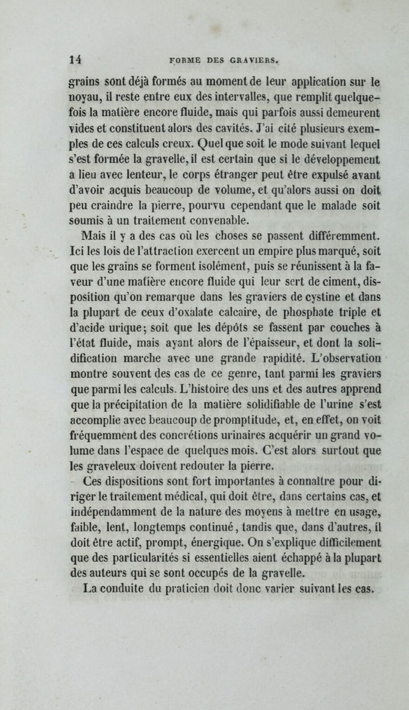 grains sont déjà formés au moment de leur application sur le noyau, il reste entre eux des intervalles, que remplit quelque- fois la matière encore fluide, mais qui parfois aussi demeurent vides et constituent alors des cavités. J’ai cité plusieurs exem- ples de ces calculs creux. Quel que soit le mode suivant lequel s’est formée la gravelle, il est certain que si le développement a lieu avec lenteur, le corps étranger peut être expulsé avant d’avoir acquis beaucoup de volume, et qu’alors aussi on doit peu craindre la pierre, pourvu cependant que le malade soit soumis à un traitement convenable. Mais il y a des cas où les choses se passent différemment. Ici les lois de rattraclioii exercent un empire plus marqué, soit que les grains se forment isolément, puis se réunissent à la fa- veur d’une matière encore fluide qui leur sert de ciment, dis- position qu’on remarque dans les graviers de cystine et dans la plupart de ceux d’oxalate calcaire, de phosphate triple et d’acide urique; soit que les dépôts se fassent par couches à l’état fluide, mais ayant alors de l’épaisseur, et dont la soli- dification marche avec une grande rapidité. L’observation montre souvent des cas de ce genre, tant parmi les graviers que parmi les calculs. L’histoire des uns et des autres apprend que la précipitation de la matière solidifiable de l’urine s’est accomplie avec beaucoup de promptitude, et, en effet, on voit fréquemment des concrétions urinaires acquérir un grand vo- lume dans l’espace de quelques mois. C’est alors surtout que les graveleux doivent redouter la pierre. - Ces dispositions sont foi t importantes à connaître pour di- riger le traitement médical, qui doit être, dans certains cas, et indépendamment de la nature des moyens à mettre en usage, faible, lent, longtemps continué, tandis que, dans d’autres, il doit être actif, prompt, énergique. On s’explique difficilement que des particularités si essentielles aient échappé à la plupart des auteurs qui se sont occupés de la gravelle. La conduite du praticien doit donc varier suivant les cas.