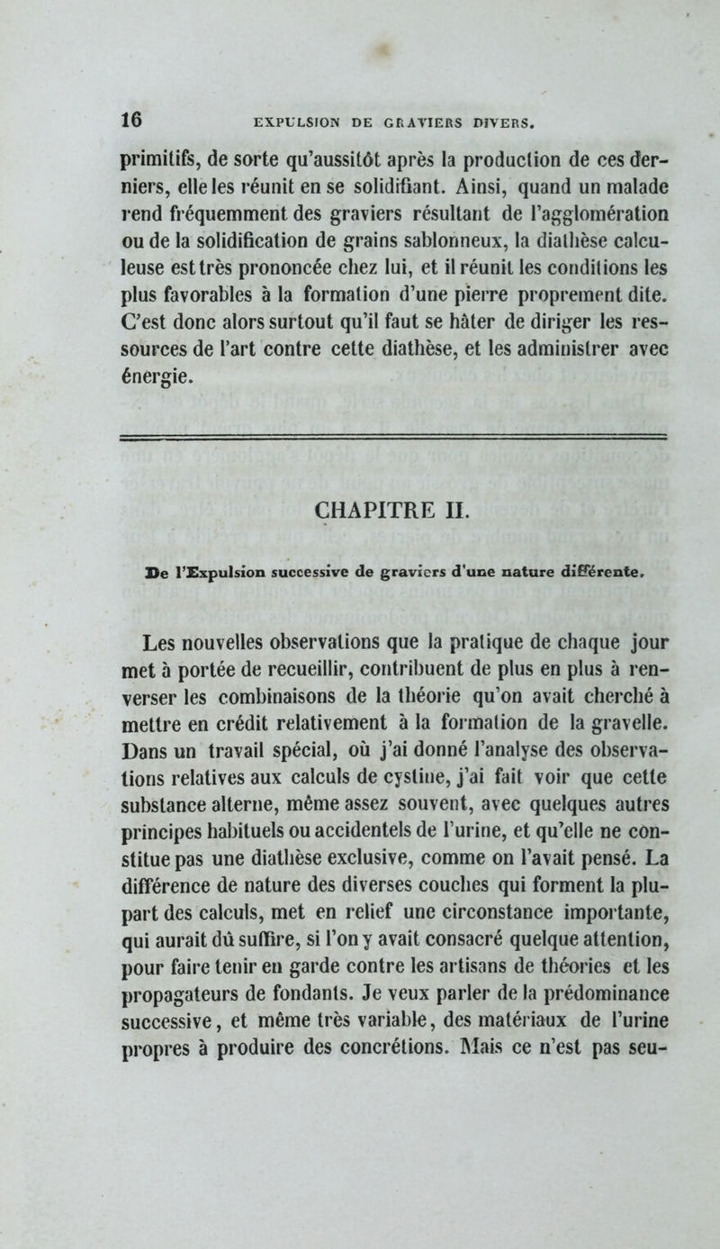 primitifs, de sorte qu’aussitôt après la production de ces der- niers, elle les réunit en se solidifiant. Ainsi, quand un malade i*end fréquemment des graviers résultant de l’agglomération ou de la solidification de grains sablonneux, la diallièse calcu- leuse est très prononcée chez lui, et il réunit les conditions les plus favorables à la formation d’une pierre proprement dite. C’est donc alors surtout qu’il faut se hâter de diriger les res- sources de l’art contre cette diathèse, et les administrer avec énergie. CHAPITRE IL l>e l’üxpulsion successive de graviers d'une nature diS'érente. Les nouvelles observations que la pratique de chaque jour met à portée de recueillir, contribuent de plus en plus à ren- verser les combinaisons de la théorie qu’on avait cherché à mettre en crédit relativement à la formation de la gravelle. Dans un travail spécial, où j’ai donné l’analyse des observa- tions relatives aux calculs de cystiue, j’ai fait voir que cette substance alterne, même assez souvent, avec quelques autres principes habituels ou accidentels de l’urine, et qu’elle ne con- stitue pas une diathèse exclusive, comme on l’avait pensé. La différence de nature des diverses couches qui forment la plu- part des calculs, met en relief une circonstance importante, qui aurait dû suffire, si l’on y avait consacré quelque attention, pour faire tenir en garde contre les artisans de théories et les propagateurs de fondants. Je veux parler de la prédominance successive, et même très variable, des matériaux de l’urine propres à produire des concrétions. Mais ce n’est pas seu-