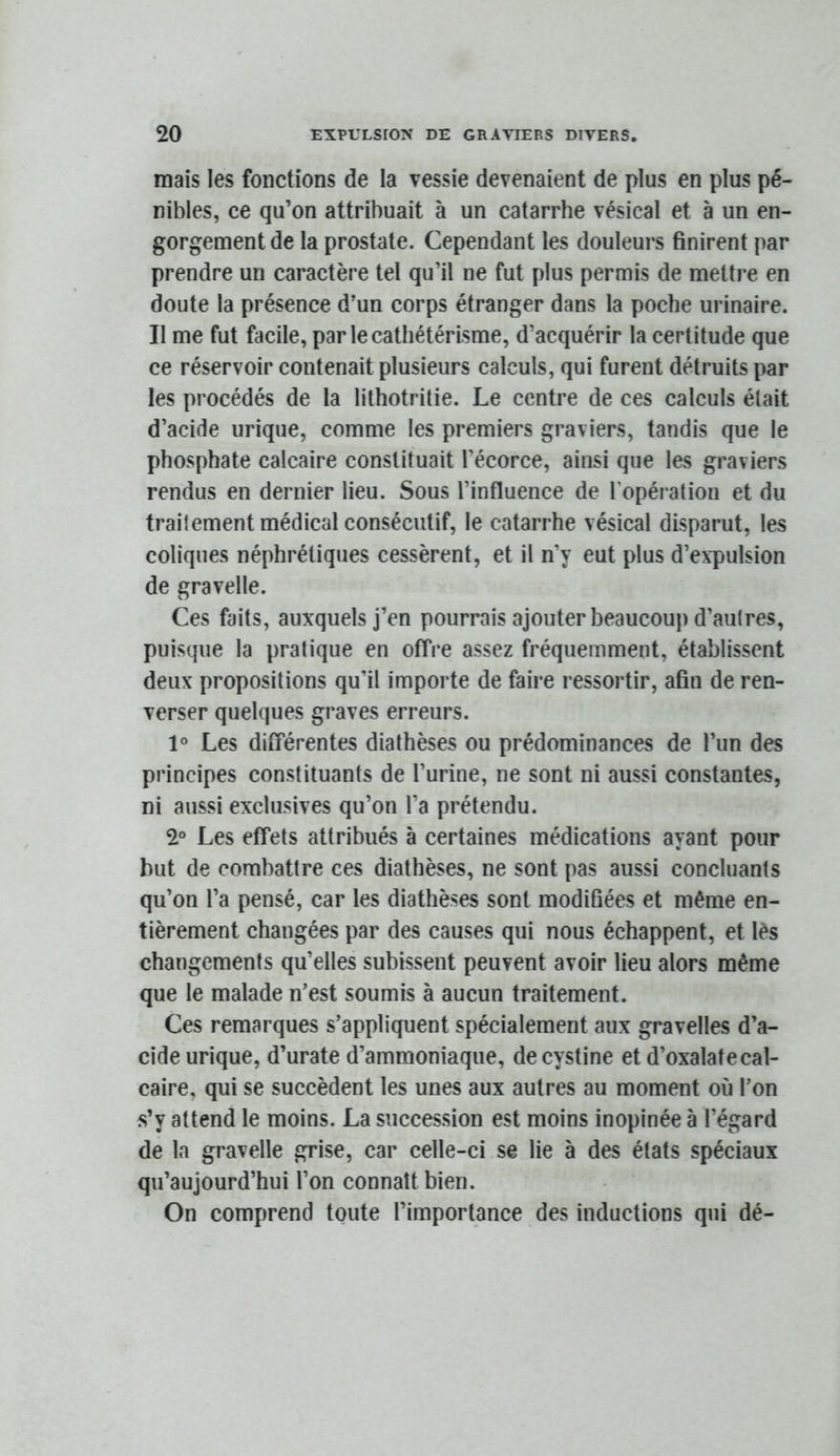 mais les fonctions de la vessie devenaient de plus en plus pé- nibles, ce qu’on attribuait à un catarrhe vésical et à un en- gorgement de la prostate. Cependant les douleurs finirent par prendre un caractère tel qu’il ne fut plus permis de mettre en doute la présence d’un corps étranger dans la poche urinaire. Il me fut facile, par le cathétérisme, d’acquérir la certitude que ce réservoir contenait plusieurs calculs, qui furent détruits par les procédés de la lithotritie. Le centre de ces calculs était d’acide urique, comme les premiers graviers, tandis que le phosphate calcaire constituait l’écorce, ainsi que les graviers rendus en dernier lieu. Sous l’influence de l’opération et du traitement médical consécutif, le catarrhe vésical disparut, les coliques néphrétiques cessèrent, et il n’y eut plus d’expulsion de gravelle. Ces faits, auxquels j’en pourrais ajouter beaucoup d’autres, puisque la pratique en offre assez fréquemment, établissent deux propositions qu’il importe de faire ressortir, afin de ren- verser quelques graves erreurs. 1° Les différentes diathèses ou prédominances de l’un des principes constituants de l’urine, ne sont ni aussi constantes, ni aussi exclusives qu’on l’a prétendu. 2° Les effets attribués à certaines médications ayant pour but de combattre ces diathèses, ne sont pas aussi concluants qu’on l’a pensé, car les diathèses sont modifiées et même en- tièrement changées par des causes qui nous échappent, et lès changements qu’elles subissent peuvent avoir lieu alors même que le malade n’est soumis à aucun traitement. Ces remarques s’appliquent spécialement aux gravelles d’a- cide urique, d’urate d’ammoniaque, decystine et d’oxalate cal- caire, qui se succèdent les unes aux autres au moment où l’on s’y attend le moins. La succession est moins inopinée à l’égard de la gravelle grise, car celle-ci se lie à des états spéciaux qu’aujourd’hui l’on connaît bien. On comprend toute l’importance des inductions qui dé-