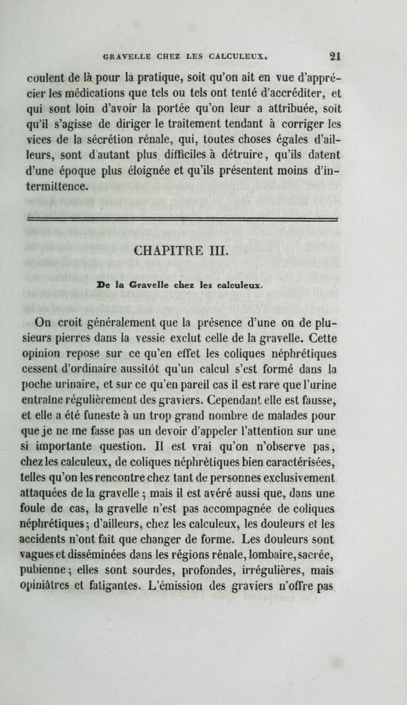 coulent de là pour la pratique, soit qu’on ait en vue d’appré- cier les médications que tels ou tels ont tenté d’accréditer, et qui sont loin d’avoir la portée qu’on leur a attribuée, soit qu’il s’agisse de diriger le traitement tendant à corriger les vices de la sécrétion rénale, qui, toutes choses égales d’ail- leurs, sont d’autant plus difficiles à détruire, qu’ils datent d’une époque plus éloignée et qu’ils présentent moins d’in- termittence. CHAPITRE III. De la Gravelle chez les calculeux. On croit généralement que la présence d’une ou de plu- sieurs pierres dans la vessie exclut celle de la gravelle. Cette opinion repose sur ce qu’en effet les coliques néphrétiques cessent d’ordinaire aussitôt qu’un calcul s’est formé dans la poche urinaire, et sur ce qu’en pareil cas il est rare que l’urine entraîne régulièrement des graviers. Cependant elle est fausse, et elle a été funeste à un ti'op grand nombre de malades pour que je ne me fasse pas un devoir d’appeler l’attention sur une si importante question. Il est vrai qu’on n’observe pas, chez les calculeux, de coliques néphrétiques bien caractérisées, telles qu’on les rencontre chez tant de personnes exclusivement attaquées de la gravelle \ mais il est avéré aussi que, dans une foule de cas, la gravelle n’est pas accompagnée de coliques néphrétiques^ d’ailleurs, chez les calculeux, les douleurs et les accidents n’ont fait que changer de forme. Les douleurs sont vagues et disséminées dans les régions rénale, lombaire, sacrée, pubienne; elles sont sourdes, profondes, irrégulières, mais opiniâtres et fatigantes. L’émission des graviers n’offre pas