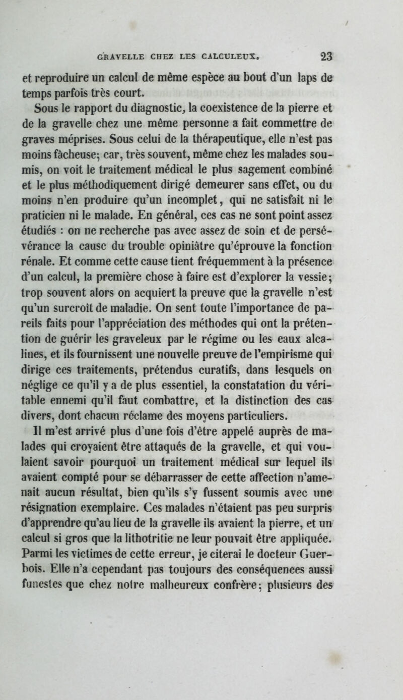 et reproduire un calcul de même espèce au bout d’un laps de temps parfois très court. Sous le rapport du diagnostic, la coexistence de la pierre et de la gravelle chez une même personne a fait commettre de graves méprises. Sous celui de la thérapeutique, elle n’est pas moins fâcheuse; car, très souvent, même chez les malades sou- mis, on voit le traitement médical le plus sagement combiné et le plus méthodiquement dirigé demeurer sans effet, ou du moins n’en produire qu’un incomplet, qui ne satisfait ni le praticien ni le malade. En général, ces cas ne sont point assez étudiés : on ne recherche pas avec assez de soin et de persé- vérance la cause du trouble opiniâtre qu’éprouve la fonction rénale. Et comme cette cause tient fréquemment à la présence d’un calcul, la première chose à faire est d’explorer la vessie; trop souvent alors on acquiert la preuve que la gravelle n’est qu’un surcroît de maladie. On sent toute l’importance de pa- reils faits pour l’appréciation des méthodes qui ont la préten- tion de guérir les graveleux par le régime ou les eaux alca- lines, et ils fournissent une nouvelle preuve de l’empirisme qui dirige ces traitements, prétendus curatifs, dans lesquels on néglige ce qu’il y a de plus essentiel, la constatation du véri- table ennemi qu’il faut combattre, et la distinction des cas divers, dont chacun réclame des moyens particuliers. Il m’est arrivé plus d’une fois d’être appelé auprès de ma- lades qui croyaient être attaqués de la gravelle, et qui vou- laient savoir pourquoi un traitement médical sur lequel ils’ avaient compté pour se débarrasser de cette affection n’ame- nait aucun résultat, bien qu’ils s’y fussent soumis avec une résignation exemplaire. Ces malades n’étaient pas peu surpris d’apprendre qu’au lieu de la gravelle ils avaient la pierre, et un calcul si gros que la lithotritie ne leur pouvait être appliquée. Parmi les victimes de cette erreur, je citerai le docteur Guer- bois. Elle n’a cependant pas toujours des conséquences aussi funestes que chez noire malheureux confrère; plusieurs des