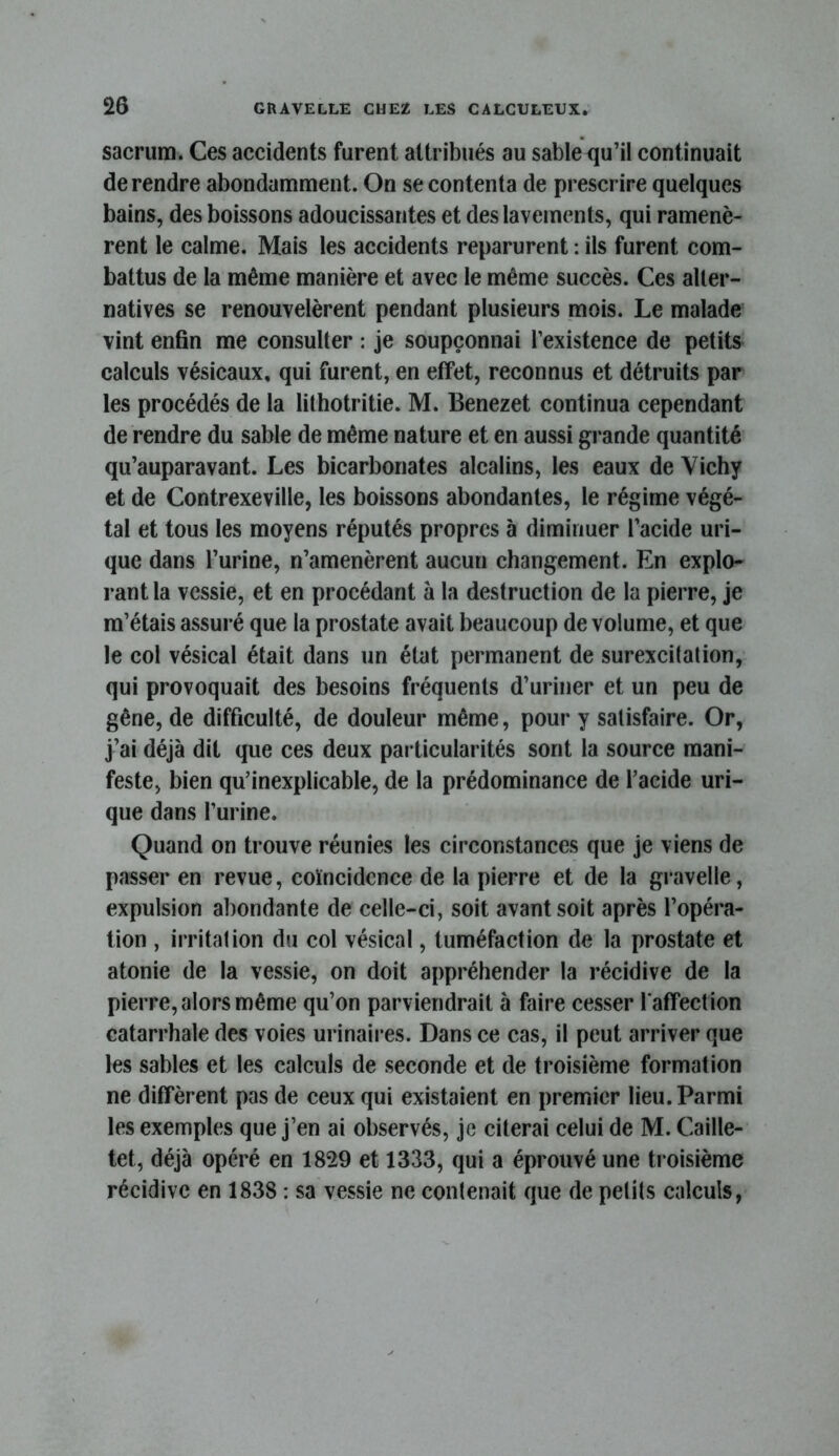 sacrum. Ces accidents furent attribués au sable qu’il continuait de rendre abondamment. On se contenta de prescrire quelques bains, des boissons adoucissantes et des lavements, qui ramenè- rent le calme. Mais les accidents reparurent : ils furent com- battus de la même manière et avec le même succès. Ces alter- natives se renouvelèrent pendant plusieurs mois. Le malade vint enfin me consulter : je soupçonnai l’existence de petits calculs vésicaux, qui furent, en effet, reconnus et détruits par les procédés de la lithotritie. M. Benezet continua cependant de rendre du sable de même nature et en aussi grande quantité qu’auparavant. Les bicarbonates alcalins, les eaux de Vichy et de Contrexeville, les boissons abondantes, le régime végé- tal et tous les moyens réputés propres à diminuer l’acide uri- que dans l’urine, n’amenèrent aucun changement. En explo- rant la vessie, et en procédant à la destruction de la pierre, je m’étais assuré que la prostate avait beaucoup de volume, et que le col vésical était dans un état permanent de surexcitation, qui provoquait des besoins fréquents d’uriner et un peu de gêne, de difficulté, de douleur même, pour y satisfaire. Or, j’ai déjà dit que ces deux particularités sont la source mani- feste, bien qu’inexplicable, de la prédominance de l’acide uri- que dans l’urine. Quand on trouve réunies les circonstances que je viens de passer en revue, coïncidence de la pierre et de la gravelle, expulsion abondante de celle-ci, soit avant soit après l’opéra- tion , irritation du col vésical, tuméfaction de la prostate et atonie de la vessie, on doit appréhender la récidive de la pierre, alors même qu’on parviendrait à faire cesser l'affection catarrhale des voies urinaires. Dans ce cas, il peut arriver que les sables et les calculs de seconde et de troisième formation ne diffèrent pas de ceux qui existaient en premier lieu. Parmi les exemples que j’en ai observés, je citerai celui de M. Caille- tet, déjà opéré en 1829 et 1333, qui a éprouvé une troisième récidive en 1838 : sa vessie ne contenait que de petits calculs,