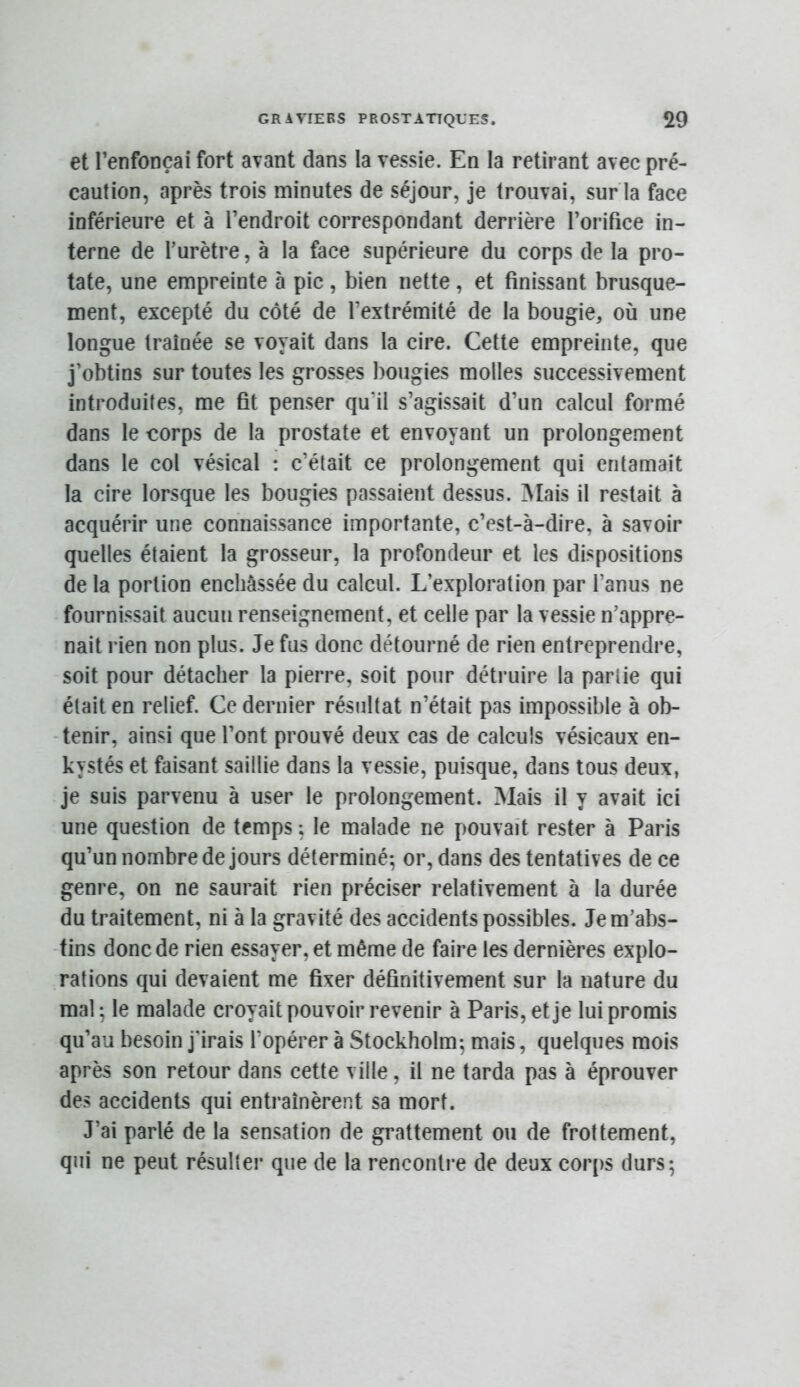 et l’enfonçai fort avant dans la vessie. En la retirant avec pré- caution, après trois minutes de séjour, je trouvai, sur la face inférieure et à l’endroit correspondant derrière l’orifice in- terne de l’urètre, à la face supérieure du corps de la pro- tate, une empreinte à pic , bien nette , et finissant brusque- ment, excepté du côté de l’extrémité de la bougie, où une longue traînée se voyait dans la cire. Cette empreinte, que j’obtins sur toutes les grosses bougies molles successivement introduites, me fit penser qu’il s’agissait d’un calcul formé dans le corps de la prostate et envoyant un prolonge.ment dans le col vésical : c’était ce prolongement qui entamait la cire lorsque les bougies passaient dessus. Mais il restait à acquérir une connaissance importante, c’est-à-dire, à savoir quelles étaient la grosseur, la profondeur et les dispositions de la portion enchâssée du calcul. L’exploration par l’anus ne fournissait aucun renseignement, et celle par la vessie n’appre- nait rien non plus. Je fus donc détourné de rien entreprendre, soit pour détacher la pierre, soit pour détruire la partie qui était en relief. Ce dernier résultat n’était pas impossible à ob- tenir, ainsi que l’ont prouvé deux cas de calculs vésicaux en- kystés et faisant saillie dans la vessie, puisque, dans tous deux, je suis parvenu à user le prolongement. Mais il y avait ici une question de temps ; le malade ne pouvait rester à Paris qu’un nombre de jours déterminé; or, dans des tentatives de ce genre, on ne saurait rien préciser relativement à la durée du traitement, ni à la gravité des accidents possibles. Je m’abs- tins donc de rien essayer, et même de faire les dernières explo- rations qui devaient me fixer définitivement sur la nature du mal; le malade croyait pouvoir revenir à Paris, et je lui promis qu’au besoin j'irais l’opérer à Stockholm; mais, quelques mois après son retour dans cette ville, il ne tarda pas à éprouver des accidents qui entraînèrent sa mort. J’ai parlé de la sensation de grattement ou de frottement, qui ne peut résulter que de la rencontre de deux corps durs;