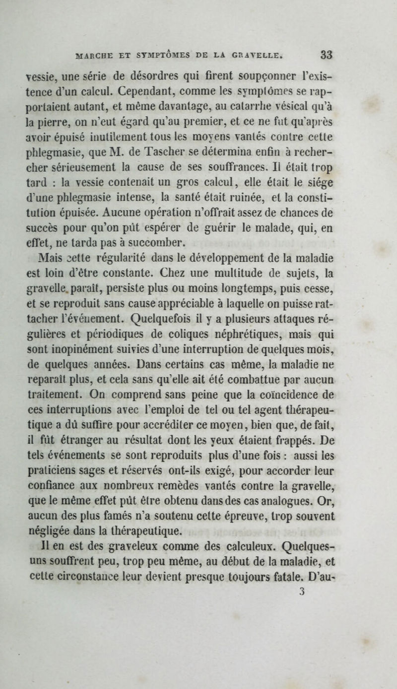 vessie, une série de désordres qui firent soupçonner l’exis- tence d’un calcul. Cependant, comme les symplômes se rap- portaient autant, et même davanlaj^e, au catarrhe vésical qu’à la pierre, on n’eut égard qu’au premier, et ce ne fut qu api ès avoir épuisé inutilement tous les moyens vantés contre cette phlegmasie, que M. de Tascher se détermina enfin à recher- cher sérieusement la cause de ses souffrances. Il était trop tard : la vessie contenait un gros calcul, elle était le siège d’une phlegmasie intense, la santé était ruinée, et la consti- tution épuisée. Aucune opération n’offrait assez de chances de succès pour qu’on pût espéi er de guérir le malade, qui, en eflet, ne tarda pas à succomber. Mais cette régularité dans le développement de la maladie est loin d’être constante. Chez une multitude de sujets, la gravelle. paraît, persiste plus ou moins longtemps, puis cesse, et se reproduit sans cause appréciable à laquelle on puisse rat- tacher l’événement. Quelquefois il y a plusieurs attaques ré- gulières et périodiques de coliques néphrétiques, mais qui sont inopinément suivies d’une interruption de quelques mois, de quelques années. Dans certains cas même, la maladie ne reparaît plus, et cela sans qu’elle ait été combattue par aucun traitement. On comprend sans peine que la coïncidence de ces interruptions avec l’emploi de tel ou tel agent thérapeu- tique a dû suffire pour accréditer ce moyen, bien que, de fait, il fût étranger au résultat dont les yeux étaient frappés. De tels événements se sont reproduits plus d’une fois : aussi les praticiens sages et réservés ont-ils exigé, pour accorder leur confiance aux nombreux remèdes vantés contre la gravelle, que le même effet pût être obtenu dans des cas analogues. Or, aucun des plus famés n’a soutenu celte épreuve, trop souvent négligée dans la thérapeutique. Il en est des graveleux conune des calculeux. Quelques- uns souffrent peu, trop peu même, au début de la maladie, et cette circonstance leur devient presque toujours fatale. D’au- 3