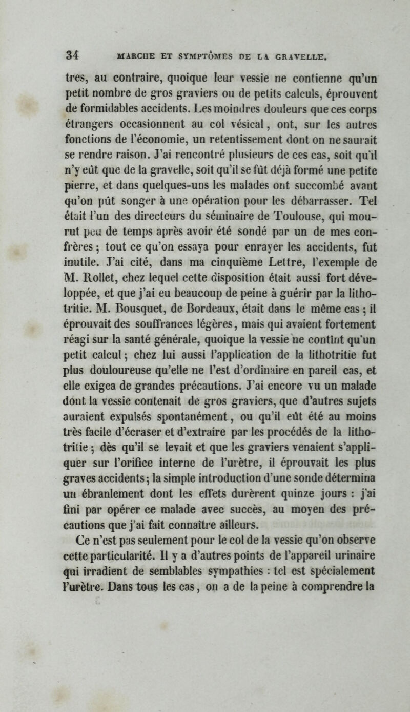 très, au contraire, quoique leur vessie ne contienne qu’un petit nombre de gros graviers ou de petits calculs, éprouvent de formidables accidents. Les moindres douleurs que ces corps étrangers occasionnent au col vésical, ont, sur les autres fonctions de l’économie, un retentissement dont on ne saurait se rendre raison. J’ai rencontré plusieurs de ces cas, soit qu‘il n’y eût que de la gravelle, soit qu’il se fût déjà formé une petite pierre, et dans quelques-uns les malades ont succombé avant qu’on pût songer à une opération pour les débarrasser. Tel était l’un des directeurs du séminaire de Toulouse, qui mou- rut peu de temps après avoir été sondé par un de mes con- frères ; tout ce qu’on essaya pour enrayer les accidents, fut inutile. J’ai cité, dans ma cinquième Lettre, l’exemple de M. Rollet, chez lequel celte disposition était aussi fort déve- loppée, et que j’ai eu beaucoup de peine à guérir par la lilho- Irilie. M. Bousquet, de Bordeaux, était dans le même cas ; il éprouvait des souffrances légères, mais qui avaient fortement réagi sur la santé générale, quoique la vessie ne contînt qu un petit calcul ; chez lui aussi l’application de la lithotritie fut plus douloureuse qu’elle ne l’est d’ordinaire en pareil cas, et elle exigea de grandes précautions. J’ai encore vu un malade dont la vessie contenait de gros graviers, que d’autres sujets auraient expulsés spontanément, ou qu’il eût été au moins très facile d’écraser et d’extraire par les procédés de la littio- trilie 5 dès qu’il se levait et que les graviers venaient s’appli- quer sur l’orifice interne de l’urètre, il éprouvait les plus graves accidents ^ la simple introduction d’une sonde détermina un ébranlement dont les effets durèrent quinze jours : j’ai fini par opérer ce malade avec succès, au moyen des pré- cautions que j’ai fait connaître ailleurs. Ce n’est pas seulement pour le col de la vessie qu’on observe cette particularité. 11 y a d’autres points de l’appareil urinaire qui irradient de semblables sympathies : tel est spécialement l’urètre. Dans tous les cas, on a de la peine à comprendre la