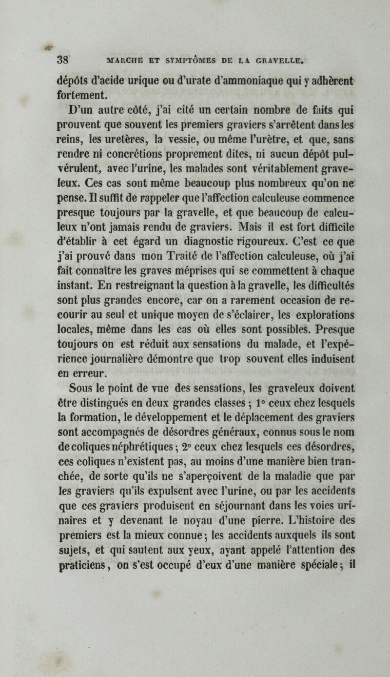 dépôts d’acide urique ou d’urate d’ammoniaque qui y adhèrent fortement. D’un autre côté, j’ai cité un certain nombre de faits qui prouvent que souvent les premiers graviers s’arrêtent dans les reins, les uretères, la vessie, ou même l’urètre, et que, sans rendre ni concrétions proprement dites, ni aucun dépôt pul- vérulent^ avec Turine, les malades sont véritablement grave- leux. Ces cas sont même beaucoup plus nombreux qu’on ne pense. Il suffît de rappeler que l’affection calculeuse commence presque toujours par la gravelle, et que beaucoup de calcu- leux n’ont jamais rendu de graviers. Mais il est fort difficile d’établir à cet égard un diagnostic rigoureux. C’est ce que j’ai prouvé dans mon Traité de l’affection calculeuse, où j’ai fait connaître les graves méprises qui se commettent à chaque instant. En restreignant la question à la gravelle, les difficultés sont plus grandes encore, car on a rarement occasion de re- courir au seul et unique moyen de s’éclairer, les explorations locales, même dans les cas où elles sont possibles. Presque toujours on est réduit aux sensations du malade, et l’expé- rience journalière démontre que trop souvent elles induisent en erreur. Sous le point de vue des sensations, les graveleux doivent être distingués en deux grandes classes ; 1° ceux chez lesquels la formation, le développement et le déplacement des graviers sont accompagnés de désordres généraux, connus sous le nom de coliques néphrétiques; 2” ceux chez lesquels ces désordres, ces coliques n’existent pas, au moins d’une manière bien tran- chée, de sorte qu’ils ne s’aperçoivent de la maladie que par les graviers qu’ils expulsent avec l’urine, ou par les accidents que ces graviers produisent en séjournant dans les voies uri- naires et y devenant le noyau d’une pierre. L’histoire des premiers est la mieux connue ; les accidents auxquels ils sont sujets, et qui sautent aux yeux, ayant appelé l’attention des praticiens, on s’est occupé d’eux d’une manière spéciale ; il